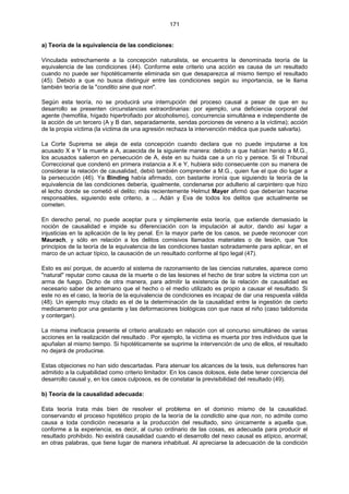 171
a) Teoría de la equivalencia de las condiciones:
Vinculada estrechamente a la concepción naturalista, se encuentra la denominada teoría de la
equivalencia de las condiciones (44). Conforme este criterio una acción es causa de un resultado
cuando no puede ser hipotéticamente eliminada sin que desaparezca al mismo tiempo el resultado
(45). Debido a que no busca distinguir entre las condiciones según su importancia, se le llama
también teoría de la "conditio sine qua non".
Según esta teoría, no se producirá una interrupción del proceso causal a pesar de que en su
desarrollo se presenten circunstancias extraordinarias: por ejemplo, una deficiencia corporal del
agente (hemofilia, hígado hipertrofiado por alcoholismo), concurrencia simultánea e independiente de
la acción de un tercero (A y B dan, separadamente, sendas porciones de veneno a la víctima); acción
de la propia víctima (la víctima de una agresión rechaza la intervención médica que puede salvarla).
La Corte Suprema se aleja de esta concepción cuando declara que no puede imputarse a los
acusado X e Y la muerte a A, acaecida de la siguiente manera: debido a que habían herido a M.G.,
los acusados salieron en persecución de A, éste en su huida cae a un río y perece. Si el Tribunal
Correccional que condenó en primera instancia a X e Y, hubiera sido consecuente con su manera de
considerar la relación de causalidad, debió también comprender a M.G., quien fue el que dio lugar a
la persecución (46). Ya Binding había afirmado, con bastante ironía que siguiendo la teoría de la
equivalencia de las condiciones debería, igualmente, condenarse por adulterio al carpintero que hizo
el lecho donde se cometió el delito; más recientemente Helmut Mayer afirmó que deberían hacerse
responsables, siguiendo este criterio, a ... Adán y Eva de todos los delitos que actualmente se
cometen.
En derecho penal, no puede aceptar pura y simplemente esta teoría, que extiende demasiado la
noción de causalidad e impide su diferenciación con la imputación al autor, dando así lugar a
injusticias en la aplicación de la ley penal. En la mayor parte de los casos, se puede reconocer con
Maurach, y sólo en relación a los delitos comisivos llamados materiales o de lesión, que "los
principios de la teoría de la equivalencia de las condiciones bastan sobradamente para aplicar, en el
marco de un actuar típico, la causación de un resultado conforme al tipo legal (47).
Esto es así porque, de acuerdo al sistema de razonamiento de las ciencias naturales, aparece como
"natural" reputar como causa de la muerte o de las lesiones el hecho de tirar sobre la víctima con un
arma de fuego. Dicho de otra manera, para admitir la existencia de la relación de causalidad es
necesario saber de antemano que el hecho o el medio utilizado es propio a causar el resultado. Si
este no es el caso, la teoría de la equivalencia de condiciones es incapaz de dar una respuesta válida
(48). Un ejemplo muy citado es el de la determinación de la causalidad entre la ingestión de cierto
medicamento por una gestante y las deformaciones biológicas con que nace el niño (caso talidomida
y contergan).
La misma ineficacia presente el criterio analizado en relación con el concurso simultáneo de varias
acciones en la realización del resultado . Por ejemplo, la víctima es muerta por tres individuos que la
apuñalan al mismo tiempo. Si hipotéticamente se suprime la intervención de uno de ellos, el resultado
no dejará de producirse.
Estas objeciones no han sido descartadas. Para atenuar los alcances de la tesis, sus defensores han
admitido a la culpabilidad como criterio limitador. En los casos dolosos, éste debe tener conciencia del
desarrollo causal y, en los casos culposos, es de constatar la previsibilidad del resultado (49).
b) Teoría de la causalidad adecuada:
Esta teoría trata más bien de resolver el problema en el dominio mismo de la causalidad.
conservando el proceso hipotético propio de la teoría de la condictio sine qua non, no admite como
causa a toda condición necesaria a la producción del resultado, sino únicamente a aquella que,
conforme a la experiencia, es decir, al curso ordinario de las cosas, es adecuada para producir el
resultado prohibido. No existirá causalidad cuando el desarrollo del nexo causal es atípico, anormal;
en otras palabras, que tiene lugar de manera inhabitual. Al apreciarse la adecuación de la condición
 