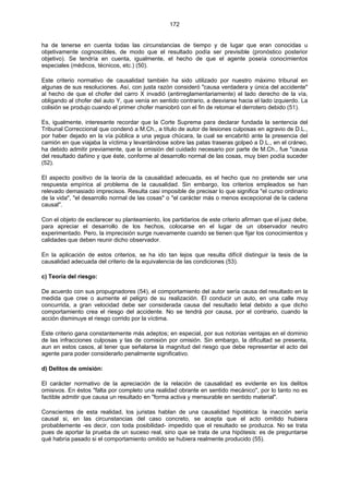 172
ha de tenerse en cuenta todas las circunstancias de tiempo y de lugar que eran conocidas u
objetivamente cognoscibles, de modo que el resultado podía ser previsible (pronóstico posterior
objetivo). Se tendría en cuenta, igualmente, el hecho de que el agente poseía conocimientos
especiales (médicos, técnicos, etc.) (50).
Este criterio normativo de causalidad también ha sido utilizado por nuestro máximo tribunal en
algunas de sus resoluciones. Así, con justa razón consideró "causa verdadera y única del accidente"
al hecho de que el chofer del carro X invadió (antirreglamentariamente) el lado derecho de la vía,
obligando al chofer del auto Y, que venía en sentido contrario, a desviarse hacia el lado izquierdo. La
colisión se produjo cuando el primer chofer maniobró con el fin de retomar el derrotero debido (51).
Es, igualmente, interesante recordar que la Corte Suprema para declarar fundada la sentencia del
Tribunal Correccional que condenó a M.Ch., a título de autor de lesiones culposas en agravio de D.L.,
por haber dejado en la vía pública a una yegua chúcara, la cual se encabritó ante la presencia del
camión en que viajaba la víctima y levantándose sobre las patas traseras golpeó a D.L., en el cráneo,
ha debido admitir previamente, que la omisión del cuidado necesario por parte de M.Ch., fue "causa
del resultado dañino y que éste, conforme al desarrollo normal de las cosas, muy bien podía suceder
(52).
El aspecto positivo de la teoría de la causalidad adecuada, es el hecho que no pretende ser una
respuesta empírica al problema de la causalidad. Sin embargo, los criterios empleados se han
relevado demasiado imprecisos. Resulta casi imposible de precisar lo que significa "el curso ordinario
de la vida", "el desarrollo normal de las cosas" o "el carácter más o menos excepcional de la cadena
causal".
Con el objeto de esclarecer su planteamiento, los partidarios de este criterio afirman que el juez debe,
para apreciar el desarrollo de los hechos, colocarse en el lugar de un observador neutro
experimentado. Pero, la imprecisión surge nuevamente cuando se tienen que fijar los conocimientos y
calidades que deben reunir dicho observador.
En la aplicación de estos criterios, se ha ido tan lejos que resulta difícil distinguir la tesis de la
causalidad adecuada del criterio de la equivalencia de las condiciones (53).
c) Teoría del riesgo:
De acuerdo con sus propugnadores (54), el comportamiento del autor sería causa del resultado en la
medida que cree o aumente el peligro de su realización. El conducir un auto, en una calle muy
concurrida, a gran velocidad debe ser considerada causa del resultado letal debido a que dicho
comportamiento crea el riesgo del accidente. No se tendrá por causa, por el contrario, cuando la
acción disminuye el riesgo corrido por la víctima.
Este criterio gana constantemente más adeptos; en especial, por sus notorias ventajas en el dominio
de las infracciones culposas y las de comisión por omisión. Sin embargo, la dificultad se presenta,
aun en estos casos, al tener que señalarse la magnitud del riesgo que debe representar el acto del
agente para poder considerarlo penalmente significativo.
d) Delitos de omisión:
El carácter normativo de la apreciación de la relación de causalidad es evidente en los delitos
omisivos. En éstos "falta por completo una realidad obrante en sentido mecánico", por lo tanto no es
factible admitir que causa un resultado en "forma activa y mensurable en sentido material".
Conscientes de esta realidad, los juristas hablan de una causalidad hipotética: la inacción sería
causal si, en las circunstancias del caso concreto, se acepta que el acto omitido hubiera
probablemente -es decir, con toda posibilidad- impedido que el resultado se produzca. No se trata
pues de aportar la prueba de un suceso real, sino que se trata de una hipótesis: es de preguntarse
qué habría pasado si el comportamiento omitido se hubiera realmente producido (55).
 