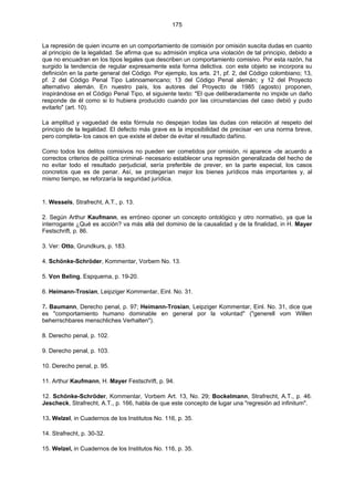 175
La represión de quien incurre en un comportamiento de comisión por omisión suscita dudas en cuanto
al principio de la legalidad. Se afirma que su admisión implica una violación de tal principio, debido a
que no encuadran en los tipos legales que describen un comportamiento comisivo. Por esta razón, ha
surgido la tendencia de regular expresamente esta forma delictiva. con este objeto se incorpora su
definición en la parte general del Código. Por ejemplo, los arts. 21, pf. 2, del Código colombiano; 13,
pf. 2 del Código Penal Tipo Latinoamericano; 13 del Código Penal alemán; y 12 del Proyecto
alternativo alemán. En nuestro país, los autores del Proyecto de 1985 (agosto) proponen,
inspirándose en el Código Penal Tipo, el siguiente texto: "El que deliberadamente no impide un daño
responde de él como si lo hubiera producido cuando por las circunstancias del caso debió y pudo
evitarlo" (art. 10).
La amplitud y vaguedad de esta fórmula no despejan todas las dudas con relación al respeto del
principio de la legalidad. El defecto más grave es la imposibilidad de precisar -en una norma breve,
pero completa- los casos en que existe el deber de evitar el resultado dañino.
Como todos los delitos comisivos no pueden ser cometidos por omisión, ni aparece -de acuerdo a
correctos criterios de política criminal- necesario establecer una represión generalizada del hecho de
no evitar todo el resultado perjudicial, sería preferible de prever, en la parte especial, los casos
concretos que es de penar. Así, se protegerían mejor los bienes jurídicos más importantes y, al
mismo tiempo, se reforzaría la seguridad jurídica.
1. Wessels, Strafrecht, A.T., p. 13.
2. Según Arthur Kaufmann, es erróneo oponer un concepto ontológico y otro normativo, ya que la
interrogante ¿Qué es acción? va más allá del dominio de la causalidad y de la finalidad, in H. Mayer
Festschrift, p. 86.
3. Ver: Otto, Grundkurs, p. 183.
4. Schönke-Schröder, Kommentar, Vorbem No. 13.
5. Von Beling, Espquema, p. 19-20.
6. Heimann-Trosian, Leipziger Kommentar, Einl. No. 31.
7. Baumann, Derecho penal, p. 97; Heimann-Trosian, Leipziger Kommentar, Einl. No. 31, dice que
es "comportamiento humano dominable en general por la voluntad" ("generell vom Willen
beherrschbares menschliches Verhalten").
8. Derecho penal, p. 102.
9. Derecho penal, p. 103.
10. Derecho penal, p. 95.
11. Arthur Kaufmann, H. Mayer Festschrift, p. 94.
12. Schönke-Schröder, Kommentar, Vorbem Art. 13, No. 29; Bockelmann, Strafrecht, A.T., p. 46.
Jescheck, Strafrecht, A.T., p. 166, habla de que este concepto de lugar una "regresión ad infinitum".
13. Welzel, in Cuadernos de los Institutos No. 116, p. 35.
14. Strafrecht, p. 30-32.
15. Welzel, in Cuadernos de los Institutos No. 116, p. 35.
 