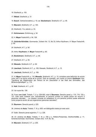 176
16. Strafrecht, p. 183.
17. Welzel, Strafrecht, p. 31.
18. Busch, Verbrechenslehre, p. 19, ver: Bockelmann, Strafrecht, A.T., p. 48.
19. Maurach, Strafrecht, A.T., p. 183.
20. Strafrecht, 11a. edición, p. 33.
21. Schünemann, Einführung, p. 34.
22. H. Mayer Festschrift, p. 94, 108
23. Schönke-Schröder, Kommentar, Vorbem Art. 13, No 33; Arthur Kaufmann, H. Mayer Festschrift,
p. 90.
24. Strafrecht, A.T., p. 58.
25. Arthur Kaufmann, H. Mayer Festschrift, p. 95.
26. Bockelmann, Strafrecht, A.T., p. 48.
27. Strafrecht, A.T., p. 59.
28. Wessels, Strafrecht, A.T., p. 59.
29. Jescheck, Strafrecht, A.T., p. 169; Wessels, Strafrecht, A.T., p. 15.
30. Jescheck, Strafrecht, A.T., p. 169.
31. H. Mayer Festschrift, p. 116. Wessels, Strafrecht, A.T., p. 15, considera esta definición de acción
como afín a la teoría social de la acción. Esto es acertado, por cuanto el mismo Kaufmann dice:
"Handlung als Objektivation der Person ist ein Geschehen in der Welt des Sinnhaften, des
BEdeutungshaltigen", p. 114.
32. Noll, Strafrecht, A.T., p. 67.
33. Ver supra No. 108.
34. Franz von Liszt, Tratado, T. II, p. 229-300, nota 4; Baumann, Derecho penal, p. 115, 116, 120 y
121. Este autor sostiene que "naturalmente, la persona jurídica no puede actuar sin recurrir a
personas naturales ... La cuestión consiste en establecer si a la persona jurídica puede atribuirse
como propia la acción de sus organismos (personas naturales)".
35. Baumann, Derecho penal, p. 220.
36. Jiménez de Asúa, Tratado, T. III, p. 605; ver bibliografía citada por este autor.
37. Soler, Derecho penal argentino, T. I, p. 228.
38. Cf. Jiménez de Asúa, Tratado, T. III, p. 706 y s.; Petters-Preisendaz, Strafrechtsfälle, p. 11,
Schönke-Schröder, Kommentar, Vorbem Arts. 13 ff, No. 82.
39. Maurach, Strafrecht, A.T., p. 205.
 