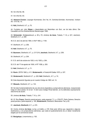 177
40. Ver infra No. 88.
41. Ver infra No. 83.
42. Heimann-Trosian, Leipziger Kommentar, Einl. No. 91; Schönke-Schröder, Kommentar, Vorbem
Art. 13 ff, No. 72.
43. Noll, Strafrecht, A.T., p. 70.
44. Fundada por Julio Glaser y desarrollada por Maximilian von Buri, ver de éste último: Die
Causalität und ihre Strafrechtlichen Beziehungen 1885.
45. Schwander, Strafgesetzbuch, p. 69 y 70; Jiménez de Asúa, Tratado, T. III, p. 221; Jescheck,
Strafrecht, A.T., p. 208.
46. E.S. del 2 de abril de 1964, in RJP 1964, p. 1194.
47. Strafrecht, A.T., p. 206.
48. Noll, Strafrecht, A.T., p. 70.
49. Baumann, Strafrecht, A.T., p. 217-216; Jescheck, Strafrecht, A.T., p. 209.
50. Strafrecht, A.T., p. 204.
51. E.S. del 9 de octubre de 1935, in AJ 1935, p. 264.
52. E.S. del 17 de agosto de 1936, in RT 1936, p. 283.
53. Noll, Strafrecht, A.T., p. 71.
54. Roxin, ZSTW 1962, p. 411; Stratenwerth, in Festschrift Gallas 1973, p. 227.
55. Stratenwerth, Strafrecht A.T., p. 283; Noll, Strafrecht,, A.T., p. 74.
56. Esta disposición figuraba ya en nuestro Código de 1863: art. 14.
57. Wessels, Strafrecht, A.T., p. 133.
58. Se trata fundamentalmente de una obra de la dogmática y jurisprudencia alemanas, recepcionada
luego en otros países. En el art. 13 del nuevo Código Penal alemán, se ha defendido expresamente
esta forma de acción.
59. Jiménez de Asúa, Tratado, T. III, p. 341.
60. Cf. Roy Freyre, Derecho penal peruano, parte especial, T.I., p. 276-277; Peña Cabrera, Derecho
penal peruano, parte especial, p. 164, Stratenwerht, Strafrecht, Besonderer Teil, p 83.
61. Jescheck, Strafrecht, A.T., p. 470.
62. Contra Jiménez de Asúa, La ley y el delito, p. 218. Este autor afirma que, siguiendo a algunos
doctrinarios y a la jurisprudencia alemanas, que vasta el quebrantamiento de un deber moralmente
exigido por la convivencia social.
63. Bacigalupo, Lineamientos, p. 163.
 