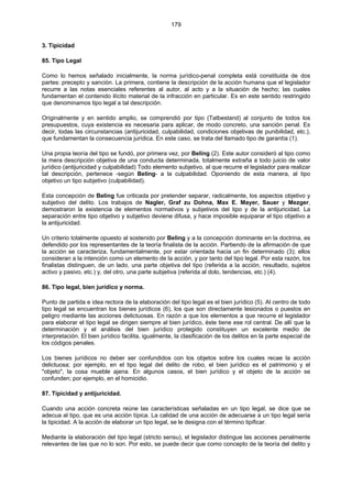 179
3. Tipicidad
85. Tipo Legal
Como lo hemos señalado inicialmente, la norma jurídico-penal completa está constituida de dos
partes: precepto y sanción. La primera, contiene la descripción de la acción humana que el legislador
recurre a las notas esenciales referentes al autor, al acto y a la situación de hecho; las cuales
fundamentan el contenido ilícito material de la infracción en particular. Es en este sentido restringido
que denominamos tipo legal a tal descripción.
Originalmente y en sentido amplio, se comprendió por tipo (Tatbestand) al conjunto de todos los
presupuestos, cuya existencia es necesaria para aplicar, de modo concreto, una sanción penal. Es
decir, todas las circunstancias (antijuricidad, culpabilidad, condiciones objetivas de punibilidad, etc.),
que fundamentan la consecuencia jurídica. En este caso, se trata del llamado tipo de garantía (1).
Una propia teoría del tipo se fundó, por primera vez, por Beling (2). Este autor consideró al tipo como
la mera descripción objetiva de una conducta determinada, totalmente extraña a todo juicio de valor
jurídico (antijuricidad y culpabilidad) Todo elemento subjetivo, al que recurre el legislador para realizar
tal descripción, pertenece -según Beling- a la culpabilidad. Oponiendo de esta manera, al tipo
objetivo un tipo subjetivo (culpabilidad).
Esta concepción de Beling fue criticada por pretender separar, radicalmente, los aspectos objetivo y
subjetivo del delito. Los trabajos de Nagler, Graf zu Dohna, Max E. Mayer, Sauer y Mezger,
demostraron la existencia de elementos normativos y subjetivos del tipo y de la antijuricidad. La
separación entre tipo objetivo y subjetivo deviene difusa, y hace imposible equiparar el tipo objetivo a
la antijuricidad.
Un criterio totalmente opuesto al sostenido por Beling y a la concepción dominante en la doctrina, es
defendido por los representantes de la teoría finalista de la acción. Partiendo de la afirmación de que
la acción se caracteriza, fundamentalmente, por estar orientada hacia un fin determinado (3); ellos
consideran a la intención como un elemento de la acción, y por tanto del tipo legal. Por esta razón, los
finalistas distinguen, de un lado, una parte objetiva del tipo (referida a la acción, resultado, sujetos
activo y pasivo, etc.) y, del otro, una parte subjetiva (referida al dolo, tendencias, etc.) (4).
86. Tipo legal, bien jurídico y norma.
Punto de partida e idea rectora de la elaboración del tipo legal es el bien jurídico (5). Al centro de todo
tipo legal se encuentran los bienes jurídicos (6), los que son directamente lesionados o puestos en
peligro mediante las acciones delictuosas. En razón a que los elementos a que recurre el legislador
para elaborar el tipo legal se dirigen siempre al bien jurídico, éste tiene ese rol central. De allí que la
determinación y el análisis del bien jurídico protegido constituyen un excelente medio de
interpretación. El bien jurídico facilita, igualmente, la clasificación de los delitos en la parte especial de
los códigos penales.
Los bienes jurídicos no deber ser confundidos con los objetos sobre los cuales recae la acción
delictuosa; por ejemplo, en el tipo legal del delito de robo, el bien jurídico es el patrimonio y el
"objeto", la cosa mueble ajena. En algunos casos, el bien jurídico y el objeto de la acción se
confunden; por ejemplo, en el homicidio.
87. Tipicidad y antijuricidad.
Cuando una acción concreta reúne las características señaladas en un tipo legal, se dice que se
adecua al tipo, que es una acción típica. La calidad de una acción de adecuarse a un tipo legal sería
la tipicidad. A la acción de elaborar un tipo legal, se le designa con el término tipificar.
Mediante la elaboración del tipo legal (stricto sensu), el legislador distingue las acciones penalmente
relevantes de las que no lo son. Por esto, se puede decir que como concepto de la teoría del delito y
 