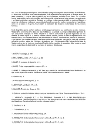 18
una casa de trabajo para indígenas semicivilizados y degradados por la servidumbre y el alcoholismo.
La aplicación de una de esta medidas requiere, que la personalidad del agente se adecue a una de
tales categorías, y que se haya cometido una acción prevista en la ley como delito. En todos los
casos, a excepción de los inimputables, es indispensable que el agente haya actuado culpablemente
y se haga merecedor a una pena. Con esto se restringe ya de manera sensible el poder del Estado a
recurrir a este tipo de medios de prevención de la delincuencia, los cuales representan en la práctica,
como en el caso de la pena, la privación o restricción de derechos inalienables de la persona
humana.
En la dogmática penal, se han realizado tentativas para encontrar una justificación a estas medidas.
Welzel (73) considera como base de las medidas de seguridad el principio ético-social general, de
que sólo puede participar, en forma íntegra en la vida en comunidad, el que se deja dirigir por sus
normas. Y como, según él, la libertad exterior o social sólo se justifica en base a la posesión de una
libertad interior vinculada éticamente, se podrá limitar la libertad, mediante una medida de seguridad,
a los agentes que no sean capaces para tener esta libertad (enfermos mentales) o a los que no tienen
suficiente dominio sobre ella (viciosos, alcohólicos, etc.). Stratenwerth (74), criticando la tesis de
Welzel, estima, por le contrario, que la justificación de las medidas de seguridad debe buscarse en el
interés preponderante de impedir la comisión de acciones delictuosas.
1. KÖNIG, Soziologie, p. 280.
2. MALHOFER, J.f.RS. u R.T., Vol. 1, p. 28.
3. HART, El concepto de derecho, p. 51.
4. ROSS, Colpa, responsabilità e pena, p. 83 y s.
5. HART, El concepto de derecho, p. 49. Este autor reconoce, precisamente en esto, el elemento en
que radica el peculiar carácter del derecho penal "como medio de control social".
6. Ver infra No. 8.
7. Colpa, responsabilità e pena, p. 65.
8. JESCHECK, Lehrbuch, A.T., p. 5.
9. CALLIES, Theorie der Strafe, p. 131.
10. Sobre la evolución histórica del concepto de bien jurídico, ver: Sina, Dogmengeschichte, p. 19-41.
11. MAURACH, Strafrecht, A.T., p. 213; BAUMANN, Strafrecht, A.T., p. 143. MAURACH dice
expresamente: "Als Rechtsgut kann nur ein von der gesamtheit oder den massgebenden Schichten
der Staatlichen Gemeinschaft anerkanntes Interesse gelten".
12. Strafrecht, p. 4.
13. Zur Definition, p. 62.
14. Problemas básicos del derecho penal, p. 21.
15. RUDOLPHI, Systematischer Kommentar, col I, A.T., vor Art. 1, No. 8.
16. RUDOLPHI, Systematischer Kommentar, vol I, A.T., vor Art. 1, No 3.
 
