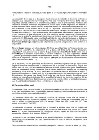 180
como grado de valoración en la estructura del delito, el tipo legal cumple una función discriminadora
(7).
La adecuación de un acto a la descripción legal comporta la violación de la norma prohibitiva o
preceptiva que presupone la disposición penal. Pero esto no significa todavía que dicho acto sea
antijurídico. Estando conformado el ordenamiento jurídico no sólo de prohibiciones y mandatos, sino
también de preceptos permisivos, es posible que un acto típico no sea antijurídico. Por ejemplo, la
muerte intencional de un hombre causada en legítima defensa, se conforma al tipo legal del art. 150;
pero no es ilícita, porque la norma del art. 85, inc. 2o., la justifica. La antijuricidad de un acto típico se
deducirá de la combinación de normas prohibitivas y permisivas. Teniendo en cuenta que la conducta
típica es antinormativa (8) y que, ordinariamente, comporta la lesión o la puesta en peligro de un bien
jurídico importante, se debe afirmar que el tipo legal constituye una valoración penal independiente, la
cual representa una señal que indica donde comienza el límite de una norma prohibitiva sancionada
penalmente (9). El legislador indica en el tipo legal todos los elementos de los cuales se deduce, en
todo caso, de manera provisional, la específica naturaleza prohibida del comportamiento delictuoso
determinado. El tipo legal proporciona de esta manera un indicio, una presunción juris tantum de la
antijuricidad.
Edmund Mezger sostiene un criterio opuesto. El afirma que el tipo legal es "fundamento real y de
validez ("ratio essendi")de la antijuricidad" (10) y define del delito como un acto "típicamente
antijurídico..."; pero, siempre hace la reserva de que el acto no esté justificado. "Si tal ocurre -dice el
mismo Mezger- la acción no es antijurídica, a pesar de su tipicidad (11). Esto ha permitido a Welzel
(12) afirmar que tal concepción es sólo aparentemente distinta a la que considera la tipicidad como un
indicio de la antijuricidad. Además, se ha objetado a Mezger que su teoría lleva "inevitablemente a
crear una antijuricidad penal" (13).
En la actualidad, son los partidarios de los llamados elementos negativos del tipo legal quienes
niegan la diferencia valorativa entre la comprobación de la tipicidad y la antijuricidad. Según ellos
forman parte del tipo, junto a los elementos positivos: sustraer, cosa mueble ajena, apoderamiento,
deseo de enriquecerse (hurto), elementos que no deben presentarse: ausencia de un estado de
necesidad al hurtar la cosa. De modo que si esta circunstancia concurre, el acto sería atípico. El
objetivo de los defensores de esta tesis era la de tratar el error sobre los presupuestos de una causa
de justificación de manera más liberal. En el fondo, se trata de una decisión de política criminal
ocultada por este refinamiento teórico. En la actualidad, la tesis de los elementos negativos del tipo
ha perdido interés. El criterio discriminador es ampliamente seguido: si bien la tipicidad constituye un
nivel de valorización de la acción, no es equivalente a la antijuricidad.
88. Elementos del tipo legal.
En la elaboración de los tipos legales, el legislador emplea elementos descriptivos y normativos; que
sirven para individualizar tanto circunstancias externas (objetivas) como aquellas pertenecientes al
mundo interno de las personas (subjetivas) (14).
Los elementos descriptivos son conceptos tomados del lenguaje común que se refieren a
"determinados estados y procesos corporales y anímicos", y que han de ser "comprobados caso por
caso por el juez cognoscitivamente" (15). Por ejemplo, "matar" (art. 150); "cosa" (art. 237), "para
ponerla en circulación" (art. 369).
Los elementos normativos "se refieren por el contrario, a aquellos datos que no pueden ser,
generalmente, representados e imaginados sin presuponer lógicamente una norma" (16). Según
Mezger (17) se trata de presupuestos del injusto típico que sólo pueden ser determinados mediante
una especial valoración de la situación del hecho".
La apreciación del juez puede limitarse a una situación del hecho; por ejemplo, "falsa deposición
sobre los hechos de la causa" (art. 334), "puesto en peligro la vida o la salud de las personas" (arts.
261, 262, 263).
Ella puede también consistir en una estimación; por ejemplo, "conducta contraria al honor" (art. 187).
 