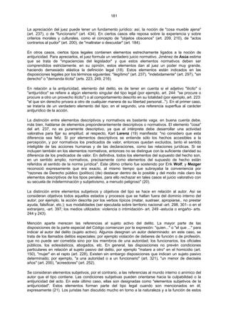 181
La apreciación del juez puede tener un fundamento jurídico: así, la noción de "cosa mueble ajena"
(art. 237), o de "funcionario" (art. 434). En ciertos casos ella reposa sobre la experiencia y sobre
criterios morales y culturales, como el concepto de "objetos obscenos" (art. 209, 210), de "actos
contrarios al pudor" (art. 200), de "maltratar o descuidar" (art. 184).
En otros casos, ciertos tipos legales contienen elementos estrechamente ligados a la noción de
antijuricidad. Para apreciarlos, el juez formula un verdadero juicio normativo. Jiménez de Asúa estima
que se trata de "impaciencias del legislador" y que estos elementos normativos deben ser
comprendidos estrictamente. en su opinión, estos elementos dan al juez un poder muy grande,
haciendo demasiado elástica la definición legal (18). Estos elementos están indicados en las
disposiciones legales por los términos siguientes: "ilegítimo" (art. 237), "indebidamente" (art. 297), "sin
derecho" o "demanda ilícita" (arts. 223, 249, 216).
En relación a la antijuricidad, elemento del delito, es de tener en cuenta si el adjetivo "ilícito" o
"antijurídico" se refiere a algún elemento singular del tipo legal (por ejemplo, art. 244: "se procure o
procure a otro un provecho ilícito") o al comportamiento descrito en su totalidad (por ejemplo, art. 223:
"el que sin derecho privara a otro de cualquier manera de su libertad personal..."). En el primer caso,
se trataría de un verdadero elemento del tipo; en el segundo, una referencia superflua al carácter
antijurídico de la acción.
La distinción entre elementos descriptivos y normativos es bastante vaga. en buena cuenta debe,
más bien, hablarse de elementos preponderantemente descriptivos o normativos. El elemento "cosa"
del art. 237, no es puramente descriptivo, ya que el intérprete debe desarrollar una actividad
valorativa para fijar su amplitud. al respecto, Karl Larenz (19) manifiesta: "no considero que esta
diferencia sea feliz. Si por elementos descriptivos se entiende sólo los hechos accesibles a la
percepción, y por normativos los predicados de valor, entonces quedan excluidos, tanto el sentido
inteligible de las acciones humanas y de las declaraciones, como las relaciones jurídicas. Si se
incluyen también en los elementos normativos, entonces no se distingue con la suficiente claridad su
diferencia de los predicados de valor. En definitiva, todos los elementos del supuesto del hecho son,
en un sentido amplio, normativos, precisamente como elementos del supuesto de hecho están
referidos al sentido de la norma jurídica". Este último criterio fue sostenido por Erik Wolf; y Mezger
reconoció expresamente que era exacto, al mismo tiempo que subrayaba la conveniencia por
"razones de Derecho público (político) (de) destacar dentro de lo posible y del modo más claro los
elementos descriptivos de los tipos penales, para ello rechazar en tales casos el juicio valorativo con
su secuela de indeterminación y subjetivismo, a menudo peligroso" (20).
La distinción entre elementos subjetivos y objetivos del tipo se hace en relación al autor. Así se
consideran objetivos todos aquellos estados y procesos que se hallan fuera del dominio interno del
autor; por ejemplo, la acción descrita por los verbos típicos (matar, sustraer, apropiarse,. no prestar
ayuda, falsificar, etc.); sus modalidades (ser ejecutada sobre territorio nacional -art. 298, 301- o en el
extranjero, -art. 397; los medios utilizados: violencia o intimidación- art. 249 -astucia o engaño- arts.
244 y 243).
Mención aparte merecen las referencias al sujeto activo del delito. La mayor parte de las
disposiciones de la parte especial del Código comienzan por la expresión: "quien..." o "el que ..." para
indicar al autor del delito (sujeto activo). Algunos designan un autor determinado: en este caso, se
trata de los llamados delitos especiales; por ejemplo violación de deberes de función o de profesión,
que no puede ser cometida sino por los miembros de una autoridad, los funcionarios, los oficiales
públicos, los eclesiásticos, abogados, etc. En general, las disposiciones no prevén condiciones
particulares en relación al sujeto pasivo del delito, por ejemplo "matare a otro" en el homicidio (art.
150), "mujer" en el rapto (art. 228), Existen sin embargo disposiciones que indican un sujeto pasivo
determinado; por ejemplo, "a una autoridad o a un funcionario" (art. 321), "un menor de dieciséis
años" (art. 200), "acreedores" (art. 252).
Se consideran elementos subjetivos, por el contrario, a las referencias al mundo interno o anímico del
autor que el tipo contiene. Las condiciones subjetivas pueden orientarse hacia la culpabilidad o la
antijuricidad del acto. En este último caso, ellas son designadas como "elementos subjetivos de la
antijuricidad". Estos elementos forman parte del tipo legal cuando son mencionados en él,
expresamente (21). Los juristas han discutido mucho en torno a la naturaleza y a la función de estos
 