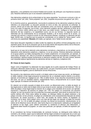182
elementos, y los partidarios de la teoría finalista de la acción, les atribuyen una importancia excesiva
(22). Nosotros estimamos que no es necesario sobrestimar su rol.
Hay elementos subjetivos de la antijuricidad en los casos siguientes: "se procure o procure a otro un
provecho ilícito" (art. 244), "ilícito propósito" (art. 230), "propósito de provocar una guerra" (art. 291).
En la doctrina penal es, generalmente, reconocida la existencia de los elementos subjetivos del tipo
referidos a la antijuricidad. La discusión persiste en torno al dolo. dos opiniones se enfrentan: la
primera, afirma que el dolo sólo debe ser considerado como una forma de especie de culpabilidad
junto a la culpa; la segunda, que el dolo, como elemento subjetivo del tipo, pertenece al ilícito de la
acción. Un tercer criterio afirma que el dolo tiene una doble función: configura lo ilícito (en tanto
elemento del tipo subjetivo) y la culpabilidad (como una de sus formas). La segunda opción es
defendida por los sostenedores de la concepción finalista y de la teoría social de la acción. La
voluntad que domina y orienta la acción en las infracciones dolosas, constituye un elemento del tipo
legal. Admitir esto, no significa que no pueda ser considerada, en su calidad de "dolus malus", como
una forma de culpabilidad. Wessels (23) habla, por ejemplo, de la "doble función del dolo".
Esta típica discusión dogmática no debe ocultar los objetivos de política criminal perseguidos con la
represión penal. No es en la ubicación que se de al dolo dentro del esquema teórico de la infracción,
lo que va determinar la eficacia de la lucha contra la delincuencia.
Igual que en el caso de la distinción entre elementos normativos y descriptivos, es de señalar que la
separación entre elementos subjetivos y objetivos, no es tan precisa. Diversos elementos colocados
en el grupo objetivo se hallan impregnados de un fuerte subjetivismo. el comprender, por ejemplo, el
verbo típico "apropiar" (art. 240) en el sentido de establecer relaciones equivalentes o análogas a las
del propietario, significa aceptar tardíamente un elemento subjetivo del tipo. De esta manera, deviene
casi imposible separar tajantemente los elementos del tipo en objetivos y subjetivos (24).
89. Clases de tipos legales.
Según como el legislador ha elaborado los tipos legales de la parte especial del Código Penal, se
distinguen diferentes clases de tipos, las cuales tienen una gran importancia para la interpretación de
las disposiciones legales y para la clasificación de las infracciones.
De acuerdo a las relaciones entre la acción y el objeto sobre el que recae esa acción, se distinguen:
a) delito material; el tipo legal presupone la producción de un resultado externo distinto a la acción;
ejemplo: el homicidio por negligencia (art. 156); b) delito formal: el tipo describe únicamente la acción
del autor, sin que un resultado externo, independiente física y temporalmente de la acción tenga
lugar; ejemplo: la violación de domicilio (art. 230).
En relación con el daño causado al objeto de la acción, se diferenciará entre: a) delito de lesión: el
tipo legal prevé un daño real al objeto sobre el que recae la acción; ejemplo: el homicidio (art. 150); b)
delito de peligro: el tipo legal exige la creación de un peligro como resultado de la acción; por ejemplo:
exposición y abandono de persona en peligro (art. 179). Por peligro se comprende una situación
singular, la cual, de acuerdo a las circunstancias concretas presentes, hace temer la producción de un
evento dañoso (25). Entre estos delitos de peligro, se distingue delitos de peligro abstracto y de
peligro concreto. en los primeros, el peligro es considerado como necesariamente derivado de ciertas
situaciones, de ciertas acciones y, sobre todo, del empleo de ciertos medios. El legislador no
incorpora, por lo tanto, dicho peligro como una nota del tipo legal; por ejemplo, el delito de incendio
(arts. 261, pf. 1o.). En el delito de peligro concreto, los bienes se encuentran, efectivamente, en la
esfera de la influencia nociva del acto. este hecho figura en la descripción realizada por el legislador
al elaborar el tipo legal, quien deberá comprobar su existencia al efectuar esa elaboración, e
igualmente debe hacerlo el juzgador, en cada caso particular; por ejemplo, el delito de explosión (art.
246).
Si se consideran las formas fundamentales de conducta humana, se distinguirá entre delitos de
comisión y de omisión; según que la realización del tipo legal consista en la ejecución de un acto que
viola una norma prohibitiva o en la no ejecución de un comportamiento esperado. Se distingue entre
 