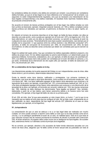 183
los verdaderos delitos de omisión y los delitos de comisión por omisión. Los primeros son verdaderos
delitos formales, ya que en el tipo legal no se hace referencia a la "consecuencia" de la omisión. Los
segundos no están independientemente regulados, sino que es necesario una interpretación de los
tipos legales correspondientes a los delitos materiales. El resultado ilícito reprimido mediante éstos,
es producido omisivamente (26).
De acuerdo el número de bienes jurídicos protegidos con el tipo legal, hay delitos simples (un solo
bien jurídico es lesionado; ejemplo, integridad corporal: lesiones, art. 165) y delitos complejos (varios
bienes jurídicos son afectados; por ejemplo, el patrimonio, la libertad, la vida o la salud: rapiña, art.
239).
En relación al número de acciones descritas en el tipo legal, se habla de tipos simples: (en ellos se
describe una sola acción, como sucede por ejemplo con el hurto (art. 237) y la bigamia (art. 214). De
tipos alternativos: en cada uno de ellos se describen acciones. La sanción es impuesta al autor de
cualquiera de esas acciones. "Gramaticalmente esos tipos quedan caracterizados, casi siempre por el
empleo de la conjunción `o' que aparece entre los verbos rectores o las diferentes conductas" (27);
ejemplos, el delito de corrupción de funcionarios (art. 349), de encubrimiento (art. 243); de tipos
acumulativos: en ellos se describe varias conductas que deben ser cometidas para que la sanción se
imponga.
Según la calidad del sujeto activo, hay que considerar los delitos especiales (delictum propium) y los
delitos de propia mano. En los delitos especiales la autoría está limitada a un determinado grupo de
personas (militares, funcionarios, eclesiásticos, etc.); por ejemplo, el delito de abuso de autoridad (art.
337). Los delitos de propia mano sólo pueden ser cometidos por el autor del delito en persona, y no,
por tanto, sirviéndose de la intervención de otro sujeto (28); por ejemplo, el delito de seducción (art.
201), de prevaricato (art. 354).
90. La sistemática de los tipos legales en la ley.
Las disposiciones penales de la parte especial del Código no son independientes unas de otras; ellas
tienen entre sí, por el contrario, determinadas relaciones internas.
Existe la relación entre tipos básicos, calificados y privilegiados. Los primeros contienen la
descripción, que sirve de base a otros tipos derivados, como sucede con el homicidio simple (art. 150)
y la injuria (art. 188). Los tipos calificados agregan al tipo básico otros elementos que conducen a la
agravación de la pena; por ejemplo, el parricidio (art. 151), el encubrimiento habitual (art. 243, pf. 2o.)
y los tipos privilegiados agregan al tipo básico otros elementos que conducen a una disminución de la
gravedad de la pena; por ejemplo, el homicidio por emoción violenta (art. 153), las injurias recíprocas
(art. 189). Además se debe distinguir los denominados "tipos legales sui generis". Son, también,
elaborados a partir de un tipo básico; pero tienen autonomía debido a la manera como han sido
concebidos. Por ejemplo, el tipo legal del delito de robo en su primera parte.
El art. 239, ab initio, dice "el que para perpetrar un robo (mejor dicho, un hurto)..."; por lo que no es
necesario que se realice el hurto para que se configure el robo. No se trata, pues, propiamente de un
tipo calificado; es decir, dependiente del tipo legal del artículo 237 (diferente es el caso en otras
legislaciones; por ejemplo, en la Argentina).
91. Jurisprudencia
La comprobación de que un acto se adecua o no a un tipo legal debe ser realizada con mucho
cuidado. Un error puede conducir a reprimir como delito un acto que no ha sido previsto como tal en
una ley, o a no perseguir penalmente al autor de un acto, en realidad típico. Esto es lo que hace el
juez instructor aunque sea de manera provisional al momento de decidir si procede abrir instrucción
(29). Al dictar sentencia, el juzgador debe cuidar mucho de no desfigurar los tipos legales. De suceder
esto, estaríamos frente a un atentado contra el principio de la legalidad.
No es correcto, por ejemplo, absolver a los acusados de haber tenido relaciones sexuales con una
menor de trece años, alegando que "el delito contra el honor sexual sólo es justiciable con todo el
 