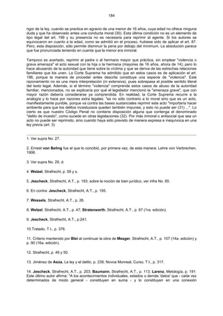 184
rigor de la ley, cuando se practica en agravio de una menor de 16 años, cuya edad no ofrece ninguna
duda y que ha observado antes una conducta moral (30). Esta última condición no es un elemento de
tipo legal del art. 199 y su presencia no es necesaria para reprimir al agente. Si los autores se
equivocaron en cuanto a la edad, como se admitió en el proceso, hubiese sido de aplicar el art. 87.
Pero, esta disposición, sólo permite disminuir la pena por debajo del mínimum. La absolución parece
que fue pronunciada teniendo en cuenta que la menor era inmoral.
Tampoco es acertado, reprimir al padre o al hermano mayor que práctica, sin emplear "violencia o
grava amenaza" el acto sexual con la hija o la hermana (mayores de 16 años, ahora de 14); pero lo
hace abusando de la autoridad que tiene sobre la víctima y que se deriva de las estrechas relaciones
familiares que los unen. La Corte Suprema ha admitido que en estos casos es de aplicación el art.
196, porque la manera de proceder antes descrita constituye una especie de "violencia". Este
razonamiento no es una mera interpretación (ni extensiva), pues sobrepasa el posible sentido literal
del texto legal. Además, si el término "violencia" comprende estos casos de abuso de la autoridad
familiar, mencionados, no se explicaría por qué el legislador mencionó la "amenaza grave", que con
mayor razón debería considerarse ya comprendida. En realidad, la Corte Suprema recurre a la
analogía y lo hace por razones extra legales: "es no sólo contrario a lo moral sino que es un acto,
manifiestamente punible, porque va contra las bases sustanciales reprimir este acto "importaría hacer
ambiente para que los delitos incestuosos queden también impunes; y esto no puede ser (31) ...". Lo
cierto es que nuestro Código Penal no contiene disposición alguna que contenga el denominado
"delito de incesto", como sucede en otras legislaciones (32). Por más inmoral o antisocial que sea un
acto no puede ser reprimido, sino cuando haya sido previsto de manera expresa e inequívoca en una
ley previa (art. 3).
1. Ver supra No. 27.
2. Ernest von Beling fue el que lo concibió, por primera vez, de esta manera: Lehre von Verbrechen,
1906.
3. Ver supra No. 29, d.
4. Welzel, Strafrecht, p. 59 y s.
5. Jescheck, Strafrecht, A.T., p. 193; sobre la noción de bien jurídico, ver infra No. 85.
6. En contra: Jescheck, Strafrecht, A.T., p. 195.
7. Wessels, Strafrecht, A.T., p. 26.
8. Welzel, Strafrecht, A.T., p. 47; Stratenwerth, Strafrecht, A.T., p. 67 (1ra. edición).
9. Jescheck, Strafrecht, A.T., p.241.
10.Tratado, T.I., p. 376.
11. Criterio mantenido por Blei al continuar la obra de Mezger, Strafrecht, A.T., p. 107 (14a. edición) y
p. 90 (16a. edición).
12. Strafrecht, p. 49 y 50.
13. Jiménez de Asúa, La ley y el delito, p. 239; Novoa Monreal, Curso, T.I., p. 317.
14. Jescheck, Strafrecht, A.T., p. 203; Baumann, Strafrecht, A.T., p. 113; Larenz, Metología, p. 191.
Este último autor afirma: "A los acontecimientos individuales, estados o demás 'datos' que - cada vez
determinados de modo general - constituyen en suma - y lo constituyen en una conexión
 