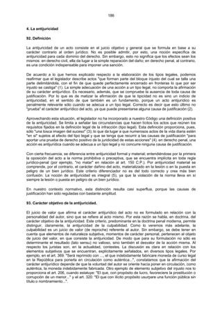 186
4. La antijuricidad
92. Definición
La antijuricidad de un acto consiste en el juicio objetivo y general que se formula en base a su
carácter contrario al orden jurídico. No es posible admitir, por esto, una noción específica de
antijuricidad para cada dominio del derecho. Sin embargo, esto no significa que los efectos sean los
mismos: en derecho civil, ella da lugar a la simple reparación del daño; en derecho penal, al contrario,
es una condición indispensable para imponer una sanción.
De acuerdo a lo que hemos explicado respecto a la elaboración de los tipos legales, podemos
reafirmar que el legislador describe actos "que forman parte del bloque injusto del cual se talla una
parte delimitándola, con el fin de que quede perfectamente encerrado en fronteras lo que por ser
injusto se castiga" (1). La simple adecuación de una acción a un tipo legal, no comporta la afirmación
de su carácter antijurídico. Es necesario, además, que se compruebe la ausencia de toda causa de
justificación. Por lo que es de matizar la afirmación de que la tipicidad no es sino un indicio de
antijuricidad, en el sentido de que también es un fundamento, porque un acto antijurídico es
penalmente relevante sólo cuando se adecua a un tipo legal. Correcto es decir que esto último no
"prueba" el carácter antijurídico del acto, ya que puede presentarse alguna causa de justificación (2).
Aprovechando esta situación, el legislador no ha incorporado a nuestro Código una definición positiva
de la antijuricidad. Se limita a señalar las circunstancias que hacen lícitos los actos que reúnen los
requisitos fijados en la definición legal de la infracción (tipo legal). Esta definición proporciona, pues,
sólo "una tosca imagen del suceso" (3); lo que da lugar a que numerosos actos de la vida diaria estén
"en si" sujetos al efecto del tipo legal y que se tenga que recurrir a las causas de justificación "para
aportar una prueba de derecho positivo de la juridicidad de estas acciones" (4). en derecho penal, una
acción es antijurídica cuando se adecua a un tipo legal y no concurre ninguna causa de justificación.
Con cierta frecuencia, se diferencia entre antijuricidad formal y material; entendiéndose por la primera
la oposición del acto a la norma prohibitiva o preceptiva, que se encuentra implícita en toda regla
jurídico-penal (por ejemplo, "no matar" en relación al art. 150 C.P.). Por antijuricidad material se
comprende, por el contrario, el carácter dañino del acto, materializado en la lesión o en la puesta en
peligro de un bien jurídico. Este criterio diferenciador no es del todo correcto y crea más bien
confusión. La noción de antijuricidad es integral (5), ya que la violación de la norma lleva en sí
siempre la lesión o puesta en peligro de un bien jurídico.
En nuestro contexto normativo, esta distinción resulta casi superflua, porque las causas de
justificación han sido reguladas con bastante amplitud.
93. Carácter objetivo de la antijuricidad.
El juicio de valor que afirma el carácter antijurídico del acto no es formulado en relación con la
personalidad del autor, sino que se refiere al acto mismo. Por esta razón se habla, en doctrina, del
carácter objetivo de la antijuricidad. Este criterio, predominante en la doctrina penal moderna, permite
distinguir, claramente, la antijuricidad de la culpabilidad. Como lo veremos más adelante, la
culpabilidad es un juicio de valor (de reproche) referente al autor. Sin embargo, se debe tener en
cuenta que elementos de naturaleza subjetiva, momentos de carácter personal, pertenecen al objeto
de juicio del valor, en que consiste la antijuricidad. De modo que para su formulación no sólo es
determinante el resultado (lato sensu) no valioso, sino también el desvalor de la acción misma. Al
respecto los juristas son, en la actualidad, contestes. La discusión es clara en relación con los
elementos subjetivos que se encuentran, explícitamente señalados, en diversos tipos legales. Por
ejemplo, en el art. 369: "Será reprimido con ..., el que indebidamente fabricare moneda de curso legal
en la República para ponerla en circulación como auténtica...", constatamos que la afirmación del
carácter antijurídico depende de que la voluntad del autor se oriente hacía poner en circulación, como
auténtica, la moneda indebidamente fabricada. Otro ejemplo de elemento subjetivo del injusto nos lo
proporciona el art. 206, cuando estatuye: "El que, con propósito de lucro, favoreciere la prostitución o
corrupción de un menor..." y el art. 320: "El que con ilícito propósito usurpare una función pública sin
título o nombramiento...".
 