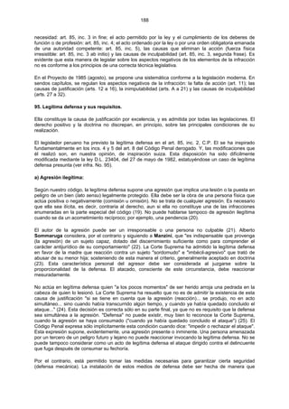 188
necesidad: art. 85, inc. 3 in fine; el acto permitido por la ley y el cumplimiento de los deberes de
función o de profesión: art. 85, inc. 4; el acto ordenado por la ley o por una orden obligatoria emanada
de una autoridad competente: art. 85, inc. 5), las causas que eliminan la acción (fuerza física
irresistible: art. 85, inc. 3 ab initio) y las causas de inculpabilidad (art. 85, inc. 3, segunda frase). Es
evidente que esta manera de legislar sobre los aspectos negativos de los elementos de la infracción
no es conforme a los principios de una correcta técnica legislativa.
En el Proyecto de 1985 (agosto), se propone una sistemática conforme a la legislación moderna. En
sendos capítulos, se regulan los aspectos negativos de la infracción: la falta de acción (art. 11); las
causas de justificación (arts. 12 a 16), la inimputabilidad (arts. A a 21) y las causas de inculpabilidad
(arts. 27 a 32).
95. Legítima defensa y sus requisitos.
Ella constituye la causa de justificación por excelencia, y es admitida por todas las legislaciones. El
derecho positivo y la doctrina no discrepan, en principio, sobre las principales condiciones de su
realización.
El legislador peruano ha previsto la legítima defensa en el art. 85, inc. 2, C.P. El se ha inspirado
fundamentalmente en los incs. 4 y 5 del art. 8 del Código Penal derogado. Y, las modificaciones que
él realizó son, en nuestra opinión, de inspiración suiza. Esta disposición ha sido difícilmente
modificada mediante la ley D.L. 23404, del 27 de mayo de 1982, estatuyéndose un caso de legítima
defensa presunta (ver infra. No. 95).
a) Agresión ilegítima:
Según nuestro código, la legítima defensa supone una agresión que implica una lesión o la puesta en
peligro de un bien (lato sensu) legalmente protegido. Ella debe ser la obra de una persona física que
actúa positiva o negativamente (comisión u omisión). No se trata de cualquier agresión. Es necesario
que ella sea ilícita, es decir, contraria al derecho, aun si ella no constituye una de las infracciones
enumeradas en la parte especial del código (19). No puede hablarse tampoco de agresión ilegítima
cuando se da un acometimiento recíproco; por ejemplo, una pendencia (20).
El autor de la agresión puede ser un irresponsable o una persona no culpable (21). Alberto
Sommaruga considera, por el contrario y siguiendo a Manzini, que "es indispensable que provenga
(la agresión) de un sujeto capaz, dotado del discernimiento suficiente como para comprender el
carácter antijurídico de su comportamiento" (22). La Corte Suprema ha admitido la legítima defensa
en favor de la madre que reacción contra un sujeto "sordomudo" e "imbécil-agresivo" que trató de
abusar de su menor hija; sosteniendo de esta manera el criterio, generalmente aceptado en doctrina
(23). Esta característica personal del agresor debe ser considerada al juzgarse sobre la
proporcionalidad de la defensa. El atacado, consciente de este circunstancia, debe reaccionar
mesuradamente.
No actúa en legítima defensa quien "a los pocos momentos" de ser herido arroja una pedrada en la
cabeza de quien lo lesionó. La Corte Suprema ha resuelto que no es de admitir la existencia de esta
causa de justificación "si se tiene en cuenta que la agresión (reacción)... se produjo, no en acto
simultáneo... sino cuando había transcurrido algún tiempo, y cuando ya había quedado concluido el
ataque..." (24). Esta decisión es correcta sólo en su parte final, ya que no es requisito que la defensa
sea simultánea a la agresión. "Defensa" no puede existir, muy bien lo reconoce la Corte Suprema,
cuando la agresión se haya consumado ("cuando ya había quedado concluido el ataque") (25). El
Código Penal expresa sólo implícitamente esta condición cuando dice: "impedir o rechazar el ataque".
Esta expresión supone, evidentemente, una agresión presente o inminente. Una persona amenazada
por un tercero de un peligro futuro y lejano no puede reaccionar invocando la legítima defensa. No se
puede tampoco considerar como un acto de legítima defensa el ataque dirigido contra el delincuente
que fuga después de consumar su fechoría.
Por el contrario, está permitido tomar las medidas necesarias para garantizar cierta seguridad
(defensa mecánica). La instalación de estos medios de defensa debe ser hecha de manera que
 