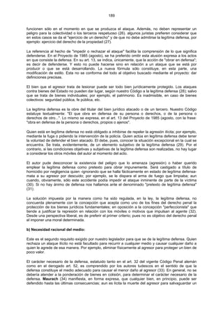189
funcionen sólo en el momento en que se produzca el ataque. Además, no deben representar un
peligro para la colectividad o los terceros respetuoso (26). algunos juristas prefieren considerar que
en estos casos se da el "ejercicio de un derecho" y de que no debe admitirse la legítima defensa, por
ejemplo: ejercicio del derecho de la propiedad (27).
La referencia al hecho de "impedir o rechazar el ataque" facilita la comprensión de lo que significa
defenderse. En el Proyecto de 1985 (agosto), se ha preferido omitir esta alusión expresa a los actos
en que consiste la defensa. En su art. 13, se indica, únicamente, que la acción de "obrar en defensa";
es decir de defenderse. Y esto no puede hacerse sino en relación a un ataque que se está por
producir o que se está desarrollando. La nueva fórmula sólo constituye, en esta parte, una
modificación de estilo. Esta no se conforma del todo al objetivo buscado mediante el proyecto: dar
definiciones precisas.
El bien que el agresor trata de lesionar puede ser todo bien jurídicamente protegido. Los ataques
contra bienes del Estado no pueden dar lugar, según nuestro Código a la legítima defensa (28); salvo
que se trata de bienes individuales; por ejemplo, el patrimonio. Es inadmisible, en caso de bienes
colectivos: seguridad pública, fe pública, etc.
La legítima defensa es la obre del titular del bien jurídico atacado o de un tercero. Nuestro Código
estatuye textualmente: "El que obra en defensa de su persona o derechos, o de la persona o
derechos de otro...". Lo mismo se expresa, en el art. 13 del Proyecto de 1985 (agosto, con la frase:
"obra en defensa de la persona o derechos, propios o ajenos".
Quien está en legítima defensa no está obligado a inhibirse de repeler la agresión ilícita; por ejemplo,
mediante la fuga o pidiendo la intervención de la policía. Quien actúa en legítima defensa debe tener
la voluntad de defender el bien atacado. El debe, pues, conocer la situación excepcional en la cual se
encuentra. Se trata, evidentemente, de un elemento subjetivo de la legítima defensa (29). Por el
contrario, si las condiciones objetivas y subjetivas de la legítima defensa son realizadas, no hay lugar
a considerar los otros móviles del autor al momento del acto.
El autor pude desconocer la existencia del peligro que lo amenaza (agresión) o haber querido
emplear la legítima defensa como pretexto para obrar impunemente. Será castigado a título de
homicidio por negligencia quien -ignorando que se halla fácticamente en estado de legítima defensa-
mata a su agresor por descuido; por ejemplo, se le dispara el arma de fuego que limpiaba; aun
cuando, obviamente, sólo este accidente podía impedir el ataque inminente de parte de la víctima
(30). Si no hay ánimo de defensa nos hallamos ante el denominado "pretexto de legítima defensa"
(31).
La solución impuesta por la manera como ha sido regulada, en la ley, la legítima defensa, no
concuerda plenamente con la concepción que acepta como uno de los fines del derecho penal la
protección de los bienes jurídicos fundamentales; en oposición a la concepción "perfeccionista" que
tiende a justificar la represión en relación con los móviles o motivos que impulsan al agente (32).
Desde una perspectiva liberal, es de preferir el primer criterio; pues no es objetivo del derecho penal
el imponer una moral determinada.
b) Necesidad racional del medio:
Este es el segundo requisito exigido por nuestro legislador para que se de la legítima defensa. Quien
rechaza un ataque ilícito no está facultado para recurrir a cualquier medio y causar cualquier daño a
quien le agrede de esa manera. Por ejemplo, eliminar físicamente al agresor para proteger un bien de
poco valor.
El carácter necesario de la defensa, estatuido tanto en el art. 32 del vigente Código Penal alemán
como en el derogado art. 52, es comprendido por los autores tudescos en el sentido de que la
defensa constituye el medio adecuado para causar el menor daño al agresor (33). En general, no se
debería atender a la ponderación de bienes en colisión, para determinar el carácter necesario de la
defensa. Maurach (34) manifiesta, en forma expresa, que cualquier bien, en principio, puede ser
defendido hasta las últimas consecuencias; aun es lícita la muerte del agresor para salvaguardar un
 