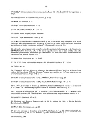19
17. RUDOLPHI, Systematischer Kommentar, vol, I, A.T., vor Art. 1, No. 5; MUSCO, Berne giuridico, p.
94 y s.
18. Ver la esposición de MUSCO, Bene giuridico, p. 95-96.
19. MARX, Zur Definition, p. 16.
20. HART. El concepto de derecho, p. 239.
21. Ver: BAUMANN, Strafrecht, A.T., p. 9 y s.
22. Ver este mismo acápite, párrafos anteriores.
23. ROSS, Colpa, responsabilità e pena, p. 86.
24. ROXIN, Problemas básicos de derecho penal, p. 88. JAEGER dice, muy claramente, que "en las
decisiones político-jurídicas es mejor no mezclar la moral, por lo menos como criterio para determinar
qué acciones concretas merecen ser castigada", in Sexualidad y crimen, p. 296.
25. Jellinek fue quien hizo conocida esta afirmación: Die sozialetische Bedeutung, p. 42. Actualmente,
STRATENWERTH Strafrecht, A.T., p. 28. En la segunda edición de su obra (1976), esta autor
modifica su planteamiento, sosteniendo que "la referencia a la ética social ofrece eventualmente una
medida crítica al derecho vigente", No 4.
26. MANNHEIM, Kriminologie, vol, I, p. 61-62.
27. Ver: ROSS, Colpa, responsabilità e pena, p. 88; BAUMANN, Strafrecht, A.T., p. 7-8.
28. Ver infra No. 39.
29. El legislador suizo, no seguido en este punto por nuestro codificador, afirmó en la exposición de
motivos del Proyecto de 1918 que el incesto: "provoca una repulsión tan viva" que reclamamos sea
severamente sancionado. Projet 1918, p. 51.
30. HART. El concepto de derecho, p. 212; MANNHEIM, Kriminologie, vol, p. 51.
31. HART, El concepto de derecho, p. 251 y 252; MANNHEIM, Kriminolgie, vol. I, p. 79.
32. Cf. HART, El concepto de derecho, p. 229; NINO, Responsabilidad penal, p. 270 y s.; en especial,
p. 283; BARATTA, Criminología y dogmática penal, en la Reforma penal, Mir Puig, p. 57.
33. Cf. MANNHEIM, Kriminologie, vol. I, p. 40; HART, El concepto de derecho, p. 227; ROOS, Colpa,
responsabilità e pena, p. 62. Este último autor evita hablar de moral como un sistema objetivo, p. 9.
34. BAUMANN, Strafrecht, A.T., p. 8.
35. Manifiesto del Gobierno Revolucionario de l3 de octubre de 1968, in Pareja, Derecho
Constitucional, p. 600-601.
36. MANNHEIM, Kriminologie, vol. I, p. 59
37. Entre los primeros es de señalar a BAUMANN, Strafrecht, A.T., p. 12; WÜRTENBERGER, La
situazione spirituale, p. 99, 102-103. Entre los segundos Welzel, Strafrecht, p. 4.
38. RPS 1969, p. 243.
 