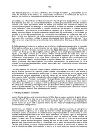 190
bien material (propiedad, posesión, patrimonio). Sin embargo, la doctrina y jurisprudencia buscan
limitar los alcances de la defensa, así comprendida, recurriendo a la "prohibición del abuso de
derecho" y al principio de "la mayor consideración posible del atacante".
En nuestro país, y teniendo en cuenta la manera como ha sido previsto el requisito de la necesidad
de la defensa, éste debe ser considerado teniendo en cuenta la proporcionalidad entre los bienes en
conflicto y una cierta equivalencia entre los medios que emplean para rechazar el ataque y los
utilizados por el agresor. Sin embargo, la correspondencia no debe ser absoluta, o determinada en
forma matemática. Será examinada en la concreta situación en que se realiza la defensa, evitando
todo formalismo. Se tomarán en consideración la intensidad de la agresión, la peligrosidad del
agresor y la disponibilidad de medios que pueden ser utilizados. No es necesario ni proporcional; por
ejemplo, la acción del campesino que tira contra niños para defender sus cultivos de todo daño.
Quien no tiene a su disposición los medios apropiados para protegerse o preservar sus bienes de
poco valor, debe renunciar a rechazar el ataque. La necesidad -como dice Jiménez de Asúa- "no se
refiere a la mera proporción sino a la existencia misma de la legítima defensa y, si falta, la invalida"
(35).
En la literatura penal moderna, se sostiene que el criterio a emplearse para determinar la necesidad
de la legítima defensa y la proporcionalidad de los medios debe ser de naturaleza objetiva y a
establecerse ex ante. Por estas razones, Jiménez de Asúa (36) sostuvo -modificando su anterior
opinión- que "para que se dé la legítima defensa perfecta ha de existir proporcionalidad entre la
repulsa y el peligro causado por el ataque, medida individualmente, en cada caso, pero no
subjetivamente sino conforme al criterio objetivado del hombre razonable que en ese instante y
circunstancias se ve agredido. Si por culpa, temor u ofuscación, el agredido daña un bien jurídico del
agresor netamente superior, no podrá alegar la legítima defensa para justificar su acción. el habrá
obrado ilícitamente y será sancionado en proporción a su culpabilidad; de acuerdo al art. 90. Si se
excedió "en circunstancias inculpables, no será sancionado; pero, no por haber actuado lícitamente,
sino sin culpabilidad (37).
La Corte Suprema no exige una proporcionalidad matemática entre los medios de defensa y de
ataque. Además, tiene muy en cuenta la proporcionalidad de los bienes de conflicto para aceptar la
legítima defensa. De esta manera ha decidido que "no puede haber proporción entre la ofensa, recibir
en la cara una copa de aguardiente, el agravio, fractura en los huesos de la nariz" (38). Para la
determinación de la "necesidad racional del medio empleado", nuestro máximo tribunal considera la
naturaleza del ataque ("brusco y continuado") y la disponibilidad de medios ("el cuchillo fue el único
medio a su alcance en ese momento desesperado"). Empero, su criterio de apreciación no es objetivo
y ex-ante, ya que admite que el agresor no se le puede exigir "que reflexione sobre las consecuencias
del acto que va a practicar, y mida la proporción que debe existir entre la forma en que se le ataca y la
forma en que se defiende" (39). Por esta vía, se puede llegar a considerar como justificados casos de
"exceso de legítima defensa" o de "defensa legítima putativa".
c) Falta de provocación suficiente:
Nuestro Código contiene una tercera condición, la "falta de provocación suficiente de parte del que
hace la defensa". No se trata de una característica de la agresión ilegítima; esta interpretación
concluiría afirmando lo superfluo de esta tercera condición legal. Creemos que el legislador ha
querido indicar que quien está en legítima defensa no debe haber provocado la agresión mediante
una amenaza de cierta gravedad.
Examinemos, con relación a este problema, los dos casos siguientes: primero, el autor provoca
intencionalmente la agresión, con el objeto de obrar en beneficio de la legítima defensa. Esta será
excluida en razón a la inexistencia de una situación de peligro no culpable; en consecuencia, el seudo
atacado será perseguido como autor de un delito intencional. En segundo lugar, el autor provoca
intencionalmente una agresión, sin la determinación previa de lesionar los bienes jurídicos del
agresor. En este caso, es de considerar la naturaleza de la provocación. Si no reúne la calidad de
"suficiente", puede admitirse la legítima defensa. El error en que pueda incurrir el que se siente
agredido será determinante para fijar su culpabilidad, pero la lesión que cause al agresor es ilícita.
También será de tener en cuenta estas consideraciones en relación al que provocó la agresión, sin
tener la intención de utilizar como pretexto; ya que no se le puede exigir que soporte, sin reaccionar,
 