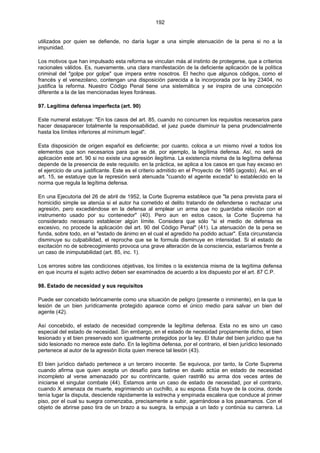 192
utilizados por quien se defiende, no daría lugar a una simple atenuación de la pena si no a la
impunidad.
Los motivos que han impulsado esta reforma se vinculan más al instinto de protegerse, que a criterios
racionales válidos. Es, nuevamente, una clara manifestación de la deficiente aplicación de la política
criminal del "golpe por golpe" que impera entre nosotros. El hecho que algunos códigos, como el
francés y el venezolano, contengan una disposición parecida a la incorporada por la ley 23404, no
justifica la reforma. Nuestro Código Penal tiene una sistemática y se inspira de una concepción
diferente a la de las mencionadas leyes foráneas.
97. Legítima defensa imperfecta (art. 90)
Este numeral estatuye: "En los casos del art. 85, cuando no concurren los requisitos necesarios para
hacer desaparecer totalmente la responsabilidad, el juez puede disminuir la pena prudencialmente
hasta los límites inferiores al mínimum legal".
Esta disposición de origen español es deficiente; por cuanto, coloca a un mismo nivel a todos los
elementos que son necesarios para que se dé, por ejemplo, la legítima defensa. Así, no será de
aplicación este art. 90 si no existe una agresión ilegítima. La existencia misma de la legítima defensa
depende de la presencia de este requisito. en la práctica, se aplica a los casos en que hay exceso en
el ejercicio de una justificante. Este es el criterio admitido en el Proyecto de 1985 (agosto). Así, en el
art. 15, se estatuye que la represión será atenuada "cuando el agente exceda" lo establecido en la
norma que regula la legítima defensa.
En una Ejecutoria del 26 de abril de 1952, la Corte Suprema establece que "la pena prevista para el
homicidio simple se atenúa si el autor ha cometido el delito tratando de defenderse o rechazar una
agresión, pero excediéndose en la defensa al emplear un arma que no guardaba relación con el
instrumento usado por su contenedor" (40). Pero aun en estos casos, la Corte Suprema ha
considerado necesario establecer algún límite. Considera que sólo "si el medio de defensa es
excesivo, no procede la aplicación del art. 90 del Código Penal" (41). La atenuación de la pena se
funda, sobre todo, en el "estado de ánimo en el cual el agredido ha podido actuar". Esta circunstancia
disminuye su culpabilidad, el reproche que se le formula disminuye en intensidad. Si el estado de
excitación no de sobrecogimiento provoca una grave alteración de la consciencia, estaríamos frente a
un caso de inimputabilidad (art. 85, inc. 1).
Los errores sobre las condiciones objetivas, los límites o la existencia misma de la legítima defensa
en que incurra el sujeto activo deben ser examinados de acuerdo a los dispuesto por el art. 87 C.P.
98. Estado de necesidad y sus requisitos
Puede ser concebido teóricamente como una situación de peligro (presente o inminente), en la que la
lesión de un bien jurídicamente protegido aparece como el único medio para salvar un bien del
agente (42).
Así concebido, el estado de necesidad comprende la legítima defensa. Esta no es sino un caso
especial del estado de necesidad. Sin embargo, en el estado de necesidad propiamente dicho, el bien
lesionado y el bien preservado son igualmente protegidos por la ley. El titular del bien jurídico que ha
sido lesionado no merece este daño. En la legítima defensa, por el contrario, el bien jurídico lesionado
pertenece al autor de la agresión ilícita quien merece tal lesión (43).
El bien jurídico dañado pertenece a un tercero inocente. Se equivoca, por tanto, la Corte Suprema
cuando afirma que quien acepta un desafío para batirse en duelo actúa en estado de necesidad
incompleto al verse amenazado por su contrincante, quien rastrilló su arma dos veces antes de
iniciarse el singular combate (44). Estamos ante un caso de estado de necesidad, por el contrario,
cuando X amenaza de muerte, esgrimiendo un cuchillo, a su esposa. Esta huye de la cocina, donde
tenía lugar la disputa, desciende rápidamente la estrecha y empinada escalera que conduce al primer
piso, por el cual su suegra comenzaba, precisamente a subir, agarrándose a los pasamanos. Con el
objeto de abrirse paso tira de un brazo a su suegra, la empuja a un lado y continúa su carrera. La
 