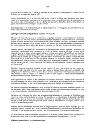 193
anciana señora (madre de X) pierde el equilibrio y cae; muriendo horas después, a causa de las
lesiones que le ocasionara la caída (45).
Según el artículo 85, inc. 3, in fine, C.P. (art. 60 del Proyecto de 1916), está exento de pena quien
actúa en la necesidad de preservarse de un peligro inminente e imposible de evitar de otra manera, si
de acuerdo a las circunstancias en que el acto ha sido cometido, el sacrificio del bien amenazado no
podía, razonablemente, ser exigido al autor del acto.
Esta disposición es de inspiración suiza. El legislador peruano no ha seguido, desgraciadamente, en
todos los puntos la fórmula helvética.
a) Peligro inminente e imposible de evitar de otra manera:
El estado de necesidad supone la existencia de un peligro inminente, ocasionado por un fenómeno
natural o por una actividad humana. La fórmula legal es incompleta en este aspecto; pues, también es
posible el estado de necesidad cuando el peligro es actual. No existe razón para que en este punto se
establezca una diferencia con la legítima defensa. Es correcta, por tanto, la propuesta de indicar en la
ley la circunstancia "que el peligro sea actual o inminente" (art. 14, No 1, Proyecto de 1985 (agosto).
Algunos autores han pretendido fundamentar la diferencia entre legítima defensa y el estado de
necesidad, considerando que mientras en la primera el peligro proviene del obrar humano, en el
segundo tendría su origen en su suceso natural, o en todo caso, ajeno a la acción de una persona
culpable. Nosotros rechazamos por falsa esta concepción. El agente que lesiona un tercero inocente
para huir de un criminal que lo persigue, actúa en estado de necesidad que justifica su acto (46). Del
texto legal, no se puede deducir una conclusión diferente. La expresión "peligro inminente" de la
fórmula legal no establece distinción alguna en cuanto a la fuente del peligro. Lo mismo se puede
afirmar respecto del art. 14 del Proyecto de 1985 (agosto), en el que se dice "situación de peligro para
un bien jurídico".
El peligro debe ser imposible de evitar de otra manera. Es decir, que el acto del autor debe ser
necesario; debe constituir el único medio para alejar el peligro. Quien obra por necesidad está
obligado, antes de lesionar el bien jurídico de un tercero, a determinar si él no puede preservar de
otra manera su bien en peligro. Si es factible, él debe huir del peligro. El estado de necesidad tiene
evidentemente un carácter subsidiario (47).
Esta apreciación no variaría si se suprimiese el adverbio "imposible", utilizado para acentuar el
carácter necesario del acto que se comete en situación de peligro. Esta supresión es propuesta en el
Proyecto de 1985 (art. 14, No. 3). De esta manera, ganaría en claridad la fórmula legal.
La apreciación respecto a la existencia de la situación de peligro y el carácter necesario de la acción
del agente en peligro debe realizarse considerando los factores cuya presencia era conocida por éste
o con cuya producción éste debería contar (pronóstico ex ante) (48).
Respecto a la inminencia del peligro y a la subsidiaridad del estado de necesidad, la Corte Suprema
recurre, a veces, a criterios bastante amplios. Por ejemplo, en su ejecutoria del 23 de octubre de 1939
(49), admite que no merece ser reprimido penalmente el acusado -enfermo de tuberculosis a la
laringe- que se apropia del dinero producto de las ventas que se la habían encargado, debido a que
actúa en estado de necesidad.
El titular del bien amenazado no debe tener la obligación jurídica de hacer frente al peligro (guía de
montaña, soldado, bombero, etc.) (49). Esta precisión es señalada por los redactores del Proyecto de
1985 (art. 14, No. 4) de la siguiente manera: "que no tenga el deber jurídico de afrontar el riesgo".
En el proyecto, se agrega un requisito que no figura en el código vigente. Se trata de la exigencia que
el agente no debe haber provocado intencionalmente la situación de peligro (art. 14, No. 4).
b) Bienes en conflicto y su proporcionalidad:
 