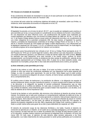 195
101. Exceso en el estado de necesidad.
Si las condiciones del estado de necesidad no se dan en el caso particular es de aplicación el art. 90;
se tratará generalmente de los casos de "excesos" (58).
Los errores del autor sobre las condiciones objetivas del estado de necesidad, sobre sus límites, su
existencia, serán apreciados de acuerdo a lo dispuesto en el art. 87.
102. Otras causas de justificación.
El legislador ha previsto, en el inciso 4o del art. 85 C.P., que no puede ser castigado quien practica un
acto permitido por la ley o el que procede en cumplimiento de sus deberes de función o de profesión.
Es una disposición de clara influencia suiza. Las modificaciones del modelo suizo realizadas por
nuestro legislador son debidas a que, de acuerdo al Código italiano de 1889 (art. 49, No. 1), el art. 85,
inc. 5, de nuestro Código declara impune a quien actúo por disposición de la ley o en cumplimiento de
una orden obligatoria de la autoridad competente (59). De esta manera, el legislador ha querido
mejorar y completar las disposiciones contenidas en el antiguo Código Penal, en los incs. 9, 10 y 11
del art. 8. Nuestro Proyecto de 1916 estaba aún ligado a estas disposiciones y muy influenciado por
la legislación española (art. 69 incisos 7, 8 y 9). La influencia suiza ha determinado, sin duda alguna,
un sensible progreso de la actual legislación en relación con la anterior.
Los juristas suizos frecuentemente han criticado el art. 32 de su Código Penal (semejante al art. 31
del Proyecto de 1918 que es fuente legal del nuestro), ellos estiman que esta disposición constituye
una simple declaración general y una referencia a todas las demás reglas del orden jurídico, Stooss
ha estimado que esta disposición sirve para recordar a los jueces suizos, quienes no tienen
necesariamente, una formación jurídica, la existencia de otras causas de justificación, además de las
mencionadas expresamente por el Código mismo (60). A pesar de su texto bastante amplio, esta
disposición es incompleta, porque ella no dice nada del consentimiento de la víctima, por ejemplo.
a) Acto ordenado y acto permitido por la ley:
Cuando la ley ordena un acto, ella crea un deber. Si el autor se limita a cumplir con este deber, y
comete un acto que reúne las condiciones señaladas por una disposición de la parte especial del
Código, su acto no puede serle reprochado. Su acto es lícito. Sería ilógico que el orden jurídico
impusiere a una persona la obligación de actuar y hacerla, al mismo tiempo, penalmente responsable
de su comportamiento (61).
El conflicto entre el deber de testimoniar y la prohibición de difamar, o la obligación de respetar el
secreto profesional, tienen una gran importancia práctica. Lo mismo sucede entre el deber de informar
o de denunciar y la obligación de guardar el secreto profesional. Destaquemos que se trata
frecuentemente de un conflicto de deberes. En este caso, la solución es la que enseña Binding: "si
hay conflicto de deberes, actúa lícitamente quien cumple el deber más importante o uno de ellos, si se
trata de deberes de la misma importancia" (62).
Cuando la ley declara un acto permitido, ella reconoce a los individuos el derecho de actuar de esta
manera. Es evidente que si este acto constituye un comportamiento calificado de delito por la ley, el
autor no puede ser penado, puesto que él actúa ejerciendo un derecho. Este principio responde a una
exigencia lógica. Sería absurdo reconocer, de un lado a una persona la libertad de actuar en nombre
de un interés determinado y, de otra parte, de calificar tal actividad de ilícita (63). Por ejemplo, el
derecho de posesión (regulado en los arts. 896 y siguientes del Código Civil), autoriza a realizar a su
titular a cumplir ciertos actos para gozar de su bien y para defenderlo (en especial, art. 920).
El derecho de corrección surge de las relaciones familiares y de tutela. Cuando el derecho de
corrección es ejercido por un maestro, en el cuadro de su actividad pedagógica y en la medida que la
ley lo autoriza, se trata más bien de un deber de profesión (64). El titular de este derecho puede, con
un fin educativo, emplear medios coactivos que lesionan la integridad física, la libertad o el honor del
menor (65). En todo caso, el ejercicio de este derecho debe siempre adecuarse a los fines
perseguidos. Los malos tratamientos de cierta gravedad no serán jamás justificados por la existencia
 