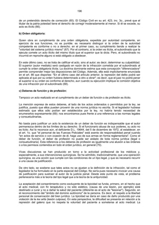 196
de un pretendido derecho de corrección (65). El Código Civil en su art. 423, inc. 3o., prevé que el
titular de la patria potestad tiene el derecho de corregir moderadamente al menor. Si él se excede, su
acto es ilícito (66).
b) Orden obligatoria:
Quien obra en cumplimiento de una orden obligatoria, expedida por autoridad competente, en
ejercicio de sus funciones, no es punible. es necesario distinguir si la orden de la autoridad
competente es conforme o no a derecho. en el primer caso, su cumplimiento tiende a realizar la
"voluntad del sistema jurídico mismo" (67). Por el contrario, si la orden es ilícita, el subordinado que la
ejecuta comete un acto ilícito del mismo título que el superior que la dicta. Pero, el subordinado no
incurrirá en reproche alguno si está obligado a obedecer.
En este último caso, no se trata de calificar el acto, sino al autor; es decir, determinar su culpabilidad.
El superior (autor mediato) será castigado en razón de la infracción cometida por el subordinado al
cumplir la orden obligatoria ilícita. La doctrina dominante estima que esta concepción "diferenciadora"
permite comprender mejor las disposiciones del Código. Además, ella está implícitamente enunciada
en el art. 86 que dispones: "En el último caso del artículo anterior, la represión del delito podrá ser
aplicada al que por su orden hubiera determinado a otro a obrar"; es decir, que el juez no podrá penar
al superior si su orden es conforme al derecho, aun cuando su ejecución implique la comisión objetiva
de una infracción por el subordinado (68).
c) Deberes de función y de profesión:
Tampoco un acto realizado en el cumplimiento de un deber de función o de profesión es ilícito.
La mención expresa de estos deberes, al lado de los actos ordenados o permitidos por la ley, se
justifica, puesto que ellos pueden provenir de una norma jurídica no escrita. Si el legislador hubiese
estimado que ellos sólo podían ser establecidos por la ley, no habría tenido necesidad de
enumerarlos expresamente (69): nos encontramos pues frente a una referencia a las normas legales
y consuetudinarias.
No basta para justificar un acto la existencia de un deber de función es indispensable que el autor
permanezca dentro de los límites de su derecho. Si el funcionario abusa de sus poderes, su acto no
es lícito. Así lo reconoce aún, el deficiente D.L. 19644, del 5 de diciembre de 1972, al establecer, en
el art. 1o. que "el personal de las Fuerzas Policiales" está exento de responsabilidad penal cuando
"en actos de servicio o con ocasión de él, haga uso de sus armas en forma reglamentaria". Como el
deber de función, el deber de profesión no puede ser aislado de toda norma jurídica (legal o
consuetudinaria). Esta referencia a los deberes de profesión es igualmente una alusión a las órdenes
o a los permisos contenidos en todo el orden jurídico, en general (70).
Vivas discusiones se han producido en torno a la actividad profesional de los médicos y,
especialmente, a sus intervenciones quirúrgicas. Se ha admitido, tradicionalmente, que una operación
quirúrgica, es una acción que cumple con las condiciones de un tipo legal, y que es necesario recurrir
a una causa de justificación.
De otro lado, se sostiene que tales actos no se ajustan a la definición de la infracción, tal como el
legislador la ha formulado en la parte especial del Código. No sería pues necesario invocar una causa
de justificación para sustraer al autor de la justicia penal. Desde este punto de vista, el problema
pertenecería más a la teoría del tipo legal que a la teoría de la antijuricidad.
La aceptación del consentimiento como excluyente de la tipicidad se funda, primero, en el hecho que
el acto medical, con fin terapéutico y no sólo estético, (causa de una lesión, por ejemplo) está
destinado a curar y no a dañar la salud del paciente (diferente es el acto de "lesionar"). Segundo, en
el reconocimiento del "ámbito del dominio autónomo" de la persona. Es decir, el respeto a la libertad
personal de conservación del bien jurídico. La tipicidad se daría en caso de daño producido por una
violación de la lex artis (lesión culposa). En esta perspectiva, la dificultad se presenta en relación a la
represión del galeno que no respeta la voluntad del paciente a someterse al acto medical. La
 