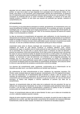 197
atipicidad del acto estaría además relacionada con el poder de decisión para disponer del bien
jurídico. en caso de la salud, se hace depender de la gravedad de la intervención médica. Si es
simple, será atípica. Si es importante, será indispensable, además del consentimiento, la existencia
de un fin altamente positivo para la justificación del acto (salvar la vida de otro, por ejemplo) (71). Esta
concepción es sostenida sólo por un sector minoritario de penalistas. La mayoría ve en todo acto
medical (curativo o estético) un acto típico que requiere ser justificado (por ejemplo, mediante el
consentimiento) (72).
d) Consentimiento
En la doctrina y en la jurisprudencia extranjeras se admite, generalmente, el consentimiento como una
causa de justificación fundada en el derecho consuetudinario. Se le considera, así mismo, de carácter
supralegal; pues, raro es el código que la regula expresamente. Lo hace el Código Penal español, de
manera limitada, en materia de lesiones (art. 428). En los diversos proyectos de reforma de nuestro
código, no se ha propuesto su inclusión.
La idea de reconocer al consentimiento del agraviado valor justificatorio, ha sido favorecida por el
reforzamiento de la libertad individual. Esta no debe ser abusivamente obstaculizada por la pretensión
estatal de proteger las personas, sin distinción alguna, contra todo daño de uno de sus bienes y aun
contra su voluntad. El rechazo de este criterio paternalista supone reconocer a la persona que puede
renunciar, en aras de su libertad individual, a la protección penal que le ofrece el Estado.
Unanimidad existe sobre la eficacia restringida del consentimiento como causa de justificación.
Establecer los límites de esta eficacia constituye un problema valorativo; pues, supone,
implícitamente, lograr un equilibrio entre el interés personal de cada individuo y los intereses sociales
de la comunidad. No es pues sólo un asunto técnico penal, ni tampoco se trata de descubrir o
precisar los caracteres críticos del consentimiento. Es el orden jurídico en general el que a de precisar
los casos en que se reconoce el poder de decisión de renunciar a un bien jurídico. En principio, por
ejemplo, no se admite este poder de disponibilidad en bienes tan fundamentales como la vida. Por el
contrario, es reconocido en caso del patrimonio, de la libertad y de la integridad personales. Sin
embargo, aun en estos casos no es corriente un reconocimiento sin límites. Es inadmisible el
consentimiento como causa justificante cuando están en juego los derechos humanos esenciales. Si
una privación de libertad podría ser lícita debido al consentimiento del afectado, sería absurdo admitir
lo mismo en caso del hecho de someterse a servidumbre u otra forma análoga.
Los alcances del consentimiento están, igualmente, condicionados por la determinación de los
requisitos que debe reunir. Los criterios valorativos son también aquí decisivos.
Sin pretensiones de tratar exhaustivamente el tema, señalemos los siguientes requisitos (74).
Primero, quien consiente debe ser capaz de apreciar, correctamente, el fin y la magnitud de la lesión.
En caso de incapacidad, es el representante legal el llamado a decidir y sólo de acuerdo a los
intereses del representado. La apreciación de la importancia de la lesión está en relación con el
conocimiento que el consintiente tiene de la situación en que se encuentra. En caso de intervención
quirúrgica, el médico está obligado a informar cabalmente al paciente que debe dar su
consentimiento.
Segundo, el consentimiento debe ser dado antes de la realización del acto perjudicial. De aquí se
deducen dos consecuencias importantes: de un lado, el interesado puede retractarse hasta antes de
la acción y, de otro lado, el perdón (consentimiento a posteriori) no justifica el acto ya cometido;
aunque puede ser considerado al momento de individualizar la sanción.
Tercero, el consentimiento debe ser dado en plena libertad. Es decir, que no debe ser el resultado de
un error u obtenido mediante coacción o astucia.
Además de estos requisitos propios del consentimiento, se requiere, de parte de quien lo alega como
justificante de su acción, que éste haya tenido conocimiento de la decisión de la persona lesionada.
Evidentemente, antes de haber actuado. Se trataría de un elemento de naturaleza subjetiva.
 