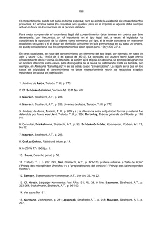 198
El consentimiento puede ser dado en forma expresa; pero se admite la existencia de consentimientos
presuntos. En ambos casos los requisitos son iguales; pero en el implícito el agente debe siempre
actuar en favor de los intereses de la persona dañada.
Para mejor comprender el tratamiento legal del consentimiento, debe tenerse en cuenta que éste
desempeña, con frecuencia, un rol importante en el tipo legal. Así, a veces el legislador ha
considerado la oposición de la víctima como elemento del tipo, si la mujer consiente en mantener
relaciones sexuales o si el titular del domicilio consiente en que permanezca en su casa un tercero,
no puede considerarse que los comportamientos sean típicos (arts. 196 y 230 C.P.).
En otras ocasiones, se hace del consentimiento un elemento del tipo legal; por ejemplo, en caso de
agio y usura (D.L. 11078 de 5 de agosto de 1949). La conducta del usurero tiene lugar previo
consentimiento de la víctima. Si ésta falta, la acción será atípica. En doctrina, se prefiere designar con
un nombre diferente estos casos, para distinguirlos de la causa de justificación. Esta es llamada, por
ejemplo, en Alemania "Einwilligung" y en los otros casos "Einverstädnis". La razón sería que en los
casos de atipicidad el consentimiento no debe necesariamente reunir los requisitos exigidos
tratándose de causa de justificación.
1. Jiménez de Asúa, Tratado, T. III, p. 773.
2. Cf. Schönke-Schröder, Vorbem Art. 13 ff. No. 49.
3. Maurach, Strafrecht, A.T., p. 286.
4. Maurach, Strafrecht, A.T., p. 286; Jiménez de Asúa, Tratado, T. III, p. 772.
5. Jiménez de Asúa, Tratado, T. III, p. 869 y s.; la diferencia entre antijuricidad formal y material fue
defendida por Franz von Liszt, Tratado, T. II, p. 324; Darbellay, Théorie générale de l'illicéité, p. 110
y s.
6. Consultar, Bockelmann, Strafrecht, A.T., p. 90; Schönke-Schröder, Kommentar, Vorbem, Art. 13,
No 52.
7. Maurach, Strafrecht, A.T., p. 295.
8. Graf zu Dohna, Recht und Irrtum, p. 14.
9. In ZStW 77 (1965) p. 1.
10. .Sauer, Derecho penal, p. 56.
11. Tratado, T. I, p. 207, 225, Blei, Strafrecht, A.T., p. 122-123, prefiere referirse a "falta de ilícito"
("Prinzip des mangelnden Unrechts") y a "preponderancia del derecho" ("Prinzip des überwiegenden
Rechts").
12. Samson, Systematischer kommentar, A.T., Vor Art. 32, No 22.
13. Cf. Hirsch, Leipziger Kommentar, Vor ARts. 51, No. 34, in fine; Baumann, Strafrecht, A.T., p.
263-264; Bockelmann, Strafrecht, A.T., p. 99-100.
14. Ver supra No. 91.
15. Germann, Verbrechen, p. 211; Jescheck, Strafrecht A.T., p. 244; Maurach, Strafrecht, A.T., p.
297.
 