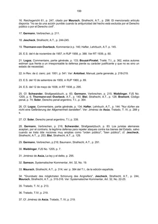 199
16. Reichsgericht 61, p. 247, citado por Maurach, Strafrecht, A.T., p. 298. El mencionado artículo
disponía: "no se da una acción punible cuando la antijuricidad del hecho está excluida por el Derecho
público o por el Derecho civil".
17. Germann, Verbrechen, p. 211.
18. Jescheck, Strafrecht, A.T., p. 244-245.
19. Thormann-von Overbeck, Kommentar,k p. 140; Hafter, Lehrbuch, A.T. p. 145.
20. E.S. del 4 de noviembre de 1957, in RJP 1958, p. 388. Ver RT 1939, p. 60.
21. Logoz, Commentaire, partie générale, p. 133; Bouzat-Pinatel, Traité, T.I., p. 362, estos autores
estiman que frente a un irresponsable la defensa pierde su carácter justificante y que no es sino un
estado de necesidad.
22. In Rev. de d. cienc. pol. 1951, p. 541. Ver: Antolisei, Manual, parte generale, p. 218-219.
23. E.S. del 10 de setiembre de 1959, in RJP 1960, p. 89.
24. E.S. del 12 de mayo de 1938, in RT 1938, p. 295.
25. Cf. Schwander, Strafgesetzbuch, p. 83; Germann, Verbrechen, p. 215; Waiblinger, FJS No.
1205, p. 6; Thormann-von Overbeck, A.T., p. 140; Blei, Strafrecht, A.T., p. 128; Bramont, Código
penal, p. 74; Soler, Derecho penal argentino, T.I., p. 364.
26. Cf. Logoz, Commentaire, partie générale, p. 134; Hafter, Lehrbuch, A.T., p. 144: "Nur dürfen sie
nicht eine Gefärderung der Allgemeinheit darstellen". Ver: Jiménez de Asúa, Tratado, T. IV, p. 288 y
s.
27. Cf. Soler, Derecho penal argentino, T.I, p. 339.
28. Germann, Verbrechen, p. 216; Schwander, Strafgesetzbuch, p. 83. Los juristas alemanes
aceptan, por el contrario, la legítima defensa para repeler ataques contra los bienes del Estado, salvo
cuando se trata dde nociones muy amplias como "orden público", "bien público"; cf. Jescheck,
Strafrecht, A.T., p. 253, Blei, Strafrecht, A.T., p. 129.
29. Germann, Verbrechen, p.216; Baumann, Strafrecht, A.T., p. 291.
30. Waiblinger, FJS No. 1205, p. 7.
31. Jiménez de Asúa, La ley y el delito, p. 295.
32. Samson, Systematischer Kommentar, Art. 32, No. 19.
33. Maurach, Strafrecht, A.T., p. 314; ver: p. 384 del T.I., de la edición española.
34. "Grundsatz des möglichsten Schonung des Angreifers", Jescheck, Strafrecht, A.T., p. 244,
Maurach, Strafrecht, A.T., p. 315-316. Ver: Systematsicher Kommentar, Art. 32, No. 22-25.
35. Tratado, T. IV, p. 213.
36. Tratado, T.IV, p. 219.
37. Cf. Jiménez de Asúa, Tratado, T. IV, p. 219.
 
