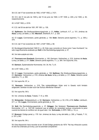 200
38. E.S. del 17 de noviembre de 1952, in RJP 1952, p. 3121.
39. E.S. del 31 de julio de 1939 y del 15 de junio de 1940, in RT 1939, p. 229 y AJ 1940, p. 82,
respectivamente.
40. In RJP 1952, p. 2318.
41. E.S. del 30 de abril de 1951, RF 1951, p. 139.
42. Spillmann, Die Strafausschliessungsgründe, p. 21; Hafter, Lehrbuch, A.T., p. 151; Jiménez de
Asúa, La ley y el delito, p. 302; Maurach, Strafrecht, A.T., p. 320.
43. Cf. Logoz, Commentaire, partie générale, p. 138; Soler, Derecho penal argentino, T.I., p. 359 y
374.
44. E.S. del 17 de noviembre de 1957, in RJP 1958, p. 98.
45. Bundesgerichtsentscheid 1949 IV, p. 49. Este caso conocido en Suiza como "caso Humberst", ha
sido magníficamente analizado por Noll in Die Rechtsfertigungsgründe, p. 27.
46. Ver éste acápite ab initio.
47. Thormann-von Overbeck, Kommentar, p. 145; Germann, Verbrechen, p. 219; Jiménez de Asúa,
La ley y el delito, p. 311; Soler, Derecho penal argentino, T.I., p. 364. Ver Supra No. 97a.
48. Samson, Systematischer Kommentar, Art. 34, No. 7 y 9.
49. In RT 1939, p. 372.
50. Cf. Logoz. Commentaire, partie générale, p. 138; Spillman, Die Strafausschliessungsgründe, p.
21; Germann, Verbrechen, p. 219; Jiménez de Asúa, la ley y el delito, p. 311; Soler, Derecho penal
argentino, T.I., p. 364.
51. Ver supra No. 97, a.
52. Germann, Verbrechen, p. 219; "Die notstandfähigen Güter sind in Gesetz nicht limitativ
aufgezahlt. Denkbar ist aber auch der Schutz offentlicher Intersen".
53. Ver supra No. 94 b.
54. Ver: Jimenez de Asúa, Tratado, T. IV, p. 405.
55. Schwander, Strafgesetzbuch, p. 82; Germann, Verbrechen, p. 53, 218 y 219; Hafter, Lehrbuch,
A.T., p. 156; Logoz, Commentaire, partie générale, p. 141.
56. Noll, Die Rechtsfertigungsgründe, p. 27; Brägger, Der Notstand; Thormann-von Overbeck,
Kommentar, A.T., p. 145-146, sostienen que el estado de necesidad excluye únicamente la pena
cuando los bienes en conflicto son de igual valor. Ver: Schroeder, In RPS 1960, p. 12 y s.
57. Bramont, Código penal, p. 179. Ver: Jiménez de Asúa, La ley del delito, p. 309, y Tratado, T. IV,
p. 331 y 340.
58. Ver supra No. 94 c.
59. Esta disposición hace recordar al art. 53 del Código ginebrino de 1874: "No hay infracción cuando
el acto fue ordenado por la ley y por la autoridad competente".
 