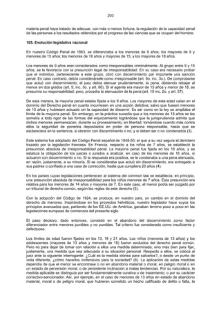 203
materia penal haya tratado de adecuar, con más o menos fortuna, la regulación de la capacidad penal
de las personas a los resultados obtenidos por el progreso de las ciencias que se ocupan del hombre.
105. Evolución legislativa nacional
En nuestro Código Penal de 1863, se diferenciaba a los menores de 9 años; los mayores de 9 y
menores de 15 años; los menores de 18 años y mayores de 15; y los mayores de 18 años.
Los menores de 9 años eran considerados como irresponsables criminalmente. Al grupo entre 9 y 15
años, se le favorecía con la presunción legal de irresponsabilidad. En su caso era necesario probar
que el individuo, perteneciente a este grupo, obró con discernimiento par imponerle una sanción
penal. En caso contrario, debía considerársele como irresponsable (art. 8o, inc. 3o.). De comprobarse
que actuó con discernimiento, el juez debía atenuar prudentemente, la pena, debiendo rebajar al
menos en dos grados (art. 9, inc. 3o. y art. 60). Si el agente era mayor de 15 años y menor de 18, se
presumía su responsabilidad; pero, procedía la atenuación de la pena (art. 10 inc. 2o. y art. 57).
De esta manera, la mayoría penal estaba fijada a los 9 años. Los mayores de esta edad caían en el
dominio del Derecho penal en cuanto incurriesen en una acción delictiva; salvo que fuesen menores
de 15 años y hubiesen actuado sin la capacidad de discernir. Es así como en la ley se ampliaba el
límite de la mayoría penal. Sin embargo, en la práctica sucedía que a los menores de 15 años se les
sometía a todo rigor de las formas del enjuiciamiento lográndose que la jurisprudencia admita que
dichos menores permanezcan, durante su procesamiento, en libertad; tomándose cuando más contra
ellos la seguridad de ponerlos depositados en poder de persona responsable, hasta que se
esclareciera en la sentencia, si obraron con discernimiento o no; y si deben ser o no condenados (3).
Este sistema fue adoptado del Código Penal español de 1848-50; el que a su vez seguía el derrotero
trazado por la legislación francesa. En Francia, respecto a los niños de 7 años, se estableció la
presunción absoluta de irresponsabilidad penal. La mayoría penal fue fijada en los 16 años, y se
estatuía la obligación de los jueces o jurados a analizar, en caso de los menores de 16 años, si
actuaron con discernimiento o no. Si la respuesta era positiva, se le condenaba a una pena atenuada,
en razón, justamente, a su minoría. Si se consideraba que actuó sin discernimiento, era entregado a
sus padres o confiado a una casa de corrección, hasta que cumpliera 20 años (4).
En los países cuyas legislaciones pertenecen al sistema del common law se establecía, en principio,
una presunción absoluta de irresponsabilidad para los niños menores de 7 años. Esta presunción era
relativa para los menores de 14 años y mayores de 7. En este caso, el menor podía ser juzgado por
un tribunal de derecho común, según las reglas de este derecho (5).
Con la adopción del Código de 1924, se produce, en nuestro país, un cambio en el dominio del
derecho de menores. Inspirándose en los proyectos helvéticos, nuestro legislador hace suyos los
principios avanzados que, partiendo de los EE.UU. de América, ganaban terreno poco a poco en las
legislaciones europeas de comienzos del presente siglo.
El paso decisivo, dado entonces, consistió en el abandono del discernimiento como factor
diferenciador entre menores punibles y no punibles. Tal criterio fue considerado como insuficiente y
defectuoso.
Los límites de edad fueron fijados en los 13, 18 y 21 años. Los niños (menores de 13 años) y los
adolescentes (mayores de 13 años y menores de 18) fueron excluidos del derecho penal común.
Pero no para dejar de tomar con relación a ellos una medida determinada; sino más bien para fijar,
justamente, una medida que sea adecuada a su situación personal. Respecto a ellos, se coloca al
juez ante la siguiente interrogante: ¿Cuál es la medida idónea para salvarlos?, o desde un punto de
vista diferente, ¿cómo hacerlos inofensivos para la sociedad? (6). La aplicación de estas medidas
dependía de que el menor se encontrase o no en abandono material o moral, en peligro moral o en
un estado de perversión moral, o de persistente inclinación a malas tendencias. Por su naturaleza, la
medida aplicable se distinguía por ser fundamentalmente curativa o de tratamiento; o por su carácter
correctivo-sancionador. Así, por ejemplo, en el caso de menores de 13 años en estado de abandono
material, moral o de peligro moral, que hubieran cometido un hecho calificado de delito o falta, la
 
