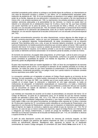 204
autoridad competente podía ordenar su entrega a una familia digna de confianza, su internamiento en
una casa de educación privativa o pública; o, por último, en un establecimiento apropiado (asilo,
institución de asistencia art. 138). Si no se encontraban en abandono ni en peligro, podía dejarlos en
poder de su familia, después de una admonición o advertencia a los padres y de una reprimenda al
mismo niño, o de arrestos escolares (art. 139). La reprimenda y los arrestos escolares constituyen, en
realidad, sanciones adecuadas a la personalidad de los menores. Lo mismo se puede decir en
relación a la colocación de un adolescente (mayor de 13 años y menor de 18), que haya cometido
una acción reprimida con la pena de prisión, en una Escuela de Artes y Oficios, en una Granja
escuela o en una escuela correccional (art. 142). El carácter sancionador o correccional de la medida
es más evidente en la colocación del adolescente, autor de un hecho reprimido con penitenciaría o
relegación, en una sección especial de la escuela correccional o en una escuela correccional especial
(art. 143).
El carácter eminentemente preventivo de estas disposiciones, aunque algunas de ellas tengan un
aspecto correctivo-sancionador, radica en que son graduadas a las características personales del
menor, y su aplicación depende, fundamentalmente, de estas circunstancias y de su situación
personal. Para decidirse entre una u otra, el juez de menores debería considerar, en primer lugar,
cuál es el tratamiento, la medida puramente preventiva que conviene aplicar al menor. Sólo cuando la
situación del menor no lo exija o cuando su estado de perversión moral o inclinación marcada a las
acciones antisociales lo requiera, se le debería someter a una de las medidas más severas, en las
que existe un elemento correctivo sancionador. En el derecho penal de adultos, el orden es inverso.
Al momento de sancionar, el juzgado debe preguntarse, en primer lugar, cuál es la pena a la que se
ha hecho merecedor el infractor; sólo después de imponérsela, conforme a su grado de culpabilidad,
podría considerar la posibilidad de aplicar una medida de seguridad, de acuerdo a la situación
personal y grado de peligrosidad del agente.
El paso más importante dado por nuestro legislador en 1924, en favor de una legislación de menores
distinta del derecho penal común, lo constituyó la admisión de las medidas previstas en el título de
menores, "en todos los casos en que fuera necesaria la preservación o la asistencia de los niños
abandonados, moralmente pervertidos o en peligro moral, aun cuando todavía no hubieran cometido
hechos reprimidos como delito" (art. 145).
La concepción admitida por el legislador al adoptar el Código Penal vigente en el dominio de los
menores, ha sido respetada y, en cierta medida, acentuada en la elaboración del Código de Menores,
Ley 13968 del 2 de mayo de 1962. Las medidas que el juez puede aplicar a los menores son: el
cuidado en el propio hogar, la colocación y tratamiento en otro lugar adecuado, la tutela en
instituciones de educación, el tratamiento especializado en nosocomios y la tutela y tratamiento
especializado (art. 108). Los menores que caen bajo la asistencia y protección del juez son aquellos
que se encuentran en estado de abandono o peligro moral, o que hayan cometido un acto
considerado como delito o falta.
Las medidas son impuestas de acuerdo con la edad, la personalidad y la situación del menor. En el
Código de Menores, se parte de un tratamiento único, en el sentido de que las mismas medidas
pueden ser aplicadas a todos (arts. 109, 110 y 113). Sólo en relación a los menores en estado de
peligro moral, que manifiestan peligrosidad prematura y que hayan cometido un acto considerado
como delito o falta o por otra grave circunstancia, se distingue entre menores de 14 años y menores
de 18 años pero mayores de 14. Los primeros serán colocados en una Escuela de Preservación y los
segundos en una Escuela de Reeducación, siempre que no requieran un tratamiento especializado, y
bajo el régimen de reglas de conducta y vigilancia que señale el juez de menores (art. 112). Por el
contrario, en caso de que un menor cometa acto reprimido, según el Código Penal, con internamiento
o relegación por tiempo indeterminado, o cuando se ponga de manifiesto su peligrosidad, será
internado en la Sección Correctiva de la Escuela de Reeducación (art. 113), sin considerar si alcanza
o supera el límite de 14 años.
A partir de esta descripción sucinta del derecho de menores de conducta irregular, es fácil
comprender lo alejado que estamos del sistema imperante de 1924. La concepción que inspira a
ambos es radicalmente diferente. Resaltemos esto, siguiendo la opinión de un destacado
comentarista de nuestro Código derogado. El comentario de José Viterbo Arias sobre el art. 9, inc.
 
