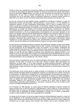 206
Si bien es cierto que, actualmente, la mayoría de delitos son obra precisamente, de personas que se
encuentra en este período de desarrollo, también es cierto que el proceso de madurez del individuo
aún no ha terminado. Pinatel sostiene, con razón, de que "la madurez no comienza sino al final de la
adolescencia", de que "hay un período intermedio que va de los 18 a los 25 años, donde el
crecimiento aún no ha terminado, donde la osificación evoluciona, el sistema nervioso termina su
desarrollo" y, por último, de que "la madurez propiamente dicha comienza a los 25 años" (10).
La toma de conciencia de esta realidad impulsa, actualmente, la tendencia a distinguir un grupo de
delincuentes jóvenes (jeunes-adultes, Heranwachsende y young person) a fin de aplicarles un
tratamiento especial; no para considerarlos irresponsables; pero sí, para no tratarlos como a los
adultos, ya que por su situación personal resulta, con frecuencia, ineficaz la pena que se les impone
como si fueran plenamente adultos. sin embargo, si estos jóvenes parecen no haber aún salido de la
adolescencia, no pueden ser tratados como menores cuando buscan, precisamente, ser tratados
como adultos plenos. En relación con ellos, en la mayor parte de los casos, es necesario recurrir a un
medida de prevención; a fin de no estigmatizarlos y traumatizarlos con una severa represión. Es de
pensar, por ejemplo, sobre los efectos extremadamente negativos que comporta la aplicación de una
larga pena privativa de libertad a un joven mayor de 18 años y menor de 21 años. La extrema
severidad de la ley impulsa al juzgador a buscar en cada caso concreto la vía interpretativa que lo
conduzca a descender del mínimum legal, si no es absolver a estos jóvenes delincuentes. Actitud
inspirada en un sano sentimiento de justicia; pero, evidentemente contraria a una correcta política
criminal. Incorrección debida a la marcada tendencia represiva que sigue nuestro legislador.
En este dominio es interesante observar la evolución de la legislación helvética, tomada como modelo
por nuestro legislador al elaborar el Código Penal de 1924. La parte concerniente a los menores, fue
una fiel reproducción de las disposiciones suizas. De acuerdo a la Ley federal, modificatoria del
Código Penal del 18 de marzo de 1971, si al momento de obrar, el agente es mayor de 18 años pero
menor de 25, el juez podrá, en lugar de aplicarle un pena, colocarlo en una casa de educación por el
trabajo, en caso de que esta medida se considere como adecuada para impedirle reincidir; y si la
infracción por la que se le juzga está vinculada a una perturbación grave del desarrollo de su carácter,
o éste se encuentre amenazado, o si la infracción es consecuencia de su estado de abandono, de su
mal comportamiento o de su ociosidad (art. 100, 100 bis, 100 ter).
Para este grupo de transgresores, pues, se amplía la aplicación del principio vigente en el derecho de
menores: el juez antes de pensar en la pena que merece el agente, debe preocuparse por
determinar, en primer lugar, si no es mejor imponerle la medida preventivo-educativa; medida que
sustituiría totalmente a la pena en caso de ser eficaz. Dentro de las limitaciones de nuestro medio,
debe tenderse a seguir tal camino; en lugar de pretender disminuir la minoría penal y acentuar la
represión (11).
Una disminución de la minoría penal no puede encontrar su fundamento en el hecho de que sea
inferior al límite cronológico fijado por la legislación respecto a la capacidad civil o política. De allí que
la emancipación, el matrimonio o la obtención de un título profesional, circunstancias que ponen fin a
la minoría civil, no hacen variar el tratamiento que corresponde al acuerdo a la edad cronológica.
Tampoco el hecho que la Constitución, en su art. 65, estatuya que son ciudadanos los mayores de 18
años, no significa que deba considerarse abrogado el art. 148 del Código Penal que considera
imputables, relativos a los mayores de 18 años y menores de 21 años. Esto es debido a las
características personales antes señaladas y a las graves consecuencias que trae consigo la pena
común en la frágil personalidad del joven (12).
En el Proyecto de 1985 (agosto), se vuelve, luego de haberse planteado la solución extrema de
reducir el límite a los 14 años (Proyecto de 1984-setiembre), a fijar la edad de 18 años para fijar la
capacidad penal. Se prevé una atenuación facultativa de la pena para los jóvenes de 18 a 21 años.
Por último, abre la posibilidad de declarar inimputables a quienes "por su cultura o costumbres,
comete un hecho punible sin contar con la capacidad de un imputable".
En países como el nuestro, en los que el sistema penal es fundamentalmente represivo, a pesar de
que la legislación es de inspiración preventiva, se justifica menos una disminución de la minoría
penal. Que la mayor parte de los delitos sea la obra de jóvenes delincuentes no es razón válida para
considerar que la mejor solución para combatir esta situación sea la pena concebida para el
 