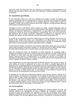 207
delincuente adulto. No quiere decir esto, que reclamemos la impunidad, la irresponsabilidad de los
jóvenes, sino que frente a ellos es de recurrir a las sanciones y medidas adecuadas a su peculiar
personalidad.
107. Imputabilidad: generalidades.
Un acto antijurídico y típico por sí solo no es suficiente para castigar a su autor. Es necesario que
pueda ser considerado como proveniente del autor. Esto es, que pueda serle imputado tanto objetiva
como subjetivamente (13). La realización de un resultado delictuoso -muerte, lesión o daño a la
propiedad- no basta; sólo la relación personal íntima entre el agente y el comportamiento delictuoso
podría fundar la imposición de la pena.
Interrogarse en torno a esta relación entre le agente y su acción, comporta preguntarse sobre la
capacidad que tuvo el autor para obrar de una manera diferente. Esto significa, en realidad, tener que
referirse a la disyuntiva: determinismo o indeterminismo. La mayor parte de los juristas renuncian,
actualmente, a fundar la noción de responsabilidad, exclusivamente, sobre uno de los términos de
esta alternativa. No es posible comprender, cabalmente, el problema de la capacidad penal y
analizarlo con seriedad, sin hacer referencia a las dos mencionadas concepciones (14).
Si se parte de una concepción puramente indeterminada, se concluye afirmando que los actos son
debidos al libre albedrío del hombre, cuya personalidad no es influenciada ni por sus propias
predisposiciones, ni por el medio ambiente. La amenaza penal no tendría, en consecuencia, ningún
efecto sobre él. Sería imposible considerar responsable al autor y castigarlo.
A igual conclusión se llega, si se parte de una concepción determinista. Desde este punto de vista, el
hombre estaría sometido a las fuerzas naturales y su voluntad sería sólo un reflejo de estas fuerzas.
El hombre estaría obligado a actuar de cierta manera, sin poder hacerlo de otro modo.
Estas dos concepciones deben ser rechazadas en cuanto pretenden ser respuestas totales y
absolutas. Sin embargo, es de tener en cuenta que ellas son parcialmente correctas. El determinismo
es acertado en cuanto afirma que todo comportamiento humano se encuentra condicionado por
factores, estímulos externos; el indeterminismo, en la medida que reconoce en el hombre una
capacidad para decidirse y orientarse de acuerdo a la apreciación que tiene del comportamiento hacia
el cual lo impulsan los factores internos y externos.
Todo comportamiento humano está condicionado por factores externos. Pero, el autor es capaz, en
cierta medida, de conocer la significación de su acto y de orientar su voluntad según juicios de
apreciación (15). La psicología moderna ha desarrollado la teoría de la personalidad estratificada, que
complementa la solución intermedia que es necesario seguir para mejor explicar los actos humanos
(16). Su capacidad de autodeterminación permite al hombre controlar, conforme a las circunstancias
sociales, su impulso a realizar ciertos actos. Es este elemento, el que justifica el reproche que se
hace el autor por su comportamiento y la pena que se le impone.
La admisión, por otro lado, de la determinante influencia de los factores internos y externos en la
conducta delictiva, ha significado la incorporación de las medidas de seguridad como recursos para
mejor combatir el delito. Desde esta perspectiva, se comprende mejor el alejamiento de nuestro
derecho, de un lado, de la concepción clásica que consideraba como piedra angular del sistema el
libre albedrío, y que reconocía la pena como única reacción contra el delito; y, de otro lado, de la
concepción positivista italiana y de sus epígonos que admiten la "responsabilidad social" y estiman
que el delincuente debe ser sólo tratado y no sancionado (17).
108. Técnica legislativa
El legislador, consciente de las innumerables dificultades que comporta elaborar en la ley una
definición positiva de la imputabilidad, se limita a establecer las condiciones necesarias para
considerar al autor como imputable (18). Siguiendo, una vez más, al codificador suizo, nuestro
legislador ha declarado exento de la pena a quien "comete el hecho punible en estado de enfermedad
mental, de idiotez o de una grave alteración de la conciencia, y no posee en el momento de obrar la
 