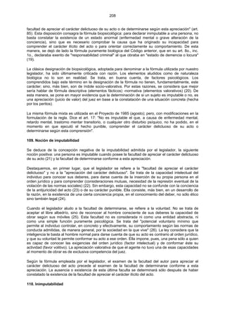 208
facultad de apreciar el carácter delictuoso de su acto o de determinarse según esta apreciación" (art.
85). Esta disposición consagra la fórmula biopsicológica: para declarar inimputable a una persona, no
basta constatar la existencia de un estado anormal (enfermedad mental o grave alteración de la
conciencia), sino que es necesario comprobar la causa que ha originado su incapacidad para
comprender el carácter ilícito del acto o para orientar correctamente su comportamiento. De esta
manera, se dejó de lado la fórmula puramente biológica del Código anterior, que en su art. 8o., inc.
1o., declaraba exento de "responsabilidad criminal" al que obraba en "estado de demencia o locura"
(19).
La clásica designación de biopsicológica, adoptada para denominar a la fórmula utilizada por nuestro
legislador, ha sido últimamente criticada con razón. Los elementos aludidos como de naturaleza
biológica no lo son en realidad. Se trata, en buena cuenta, de factores psicológicos. Los
comprendidos bajo este término en la designación de la fórmula no tienen, fundamentalmente, este
carácter; sino, más bien, son de índole socio-valorativa. Por estas razones, se considera que mejor
sería hablar de fórmula descriptiva (elementos fácticos) -normativa (elementos valorativos) (20). De
esta manera, se pone en mayor evidencia que la determinación de si un sujeto es imputable o no, es
una apreciación (juicio de valor) del juez en base a la constatación de una situación concreta (hecha
por los peritos).
La misma fórmula mixta es utilizada en el Proyecto de 1985 (agosto); pero, con modificaciones en la
formulación de la regla. Dice el art. 17: "No es imputable el que, a causa de enfermedad mental,
retardo mental, trastorno mentar transitorio, o cualquier otro disturbio psíquico, no ha podido, en el
momento en que ejecutó el hecho punible, comprender el carácter delictuoso de su acto o
determinarse según esta comprensión".
109. Noción de imputabilidad
Se deduce de la concepción negativa de la imputabilidad admitida por el legislador, la siguiente
noción positiva: una persona es imputable cuando posee la facultad de apreciar el carácter delictuoso
de su acto (21) y la facultad de determinarse conforme a esta apreciación.
Destaquemos, en primer lugar, que el legislador se refiere a la "facultad de apreciar el carácter
delictuoso" y no a la "apreciación del carácter delictuoso". Se trata de la capacidad intelectual del
individuo para conocer sus deberes, para darse cuenta de la inserción de su propia persona en el
orden jurídico y para comprender (consideraciones mutuas, necesidad de la represión eventual de la
violación de las normas sociales) (22). Sin embargo, esta capacidad no se confunde con la conciencia
de la antijuricidad del acto (23) o de su carácter punible. Ella consiste, más bien, en un desarrollo de
la razón, en la existencia de una cierta conciencia propia, en el conocimiento del deber, no sólo ético
sino también legal (24).
Cuando el legislador aludo a la facultad de determinarse, se refiere a la voluntad. No se trata de
aceptar el libre albedrío, sino de reconocer al hombre consciente de sus deberes la capacidad de
obrar según sus móviles (25). Esta facultad no es considerada ni como una entidad abstracta, ni
como una simple función puramente psicológica. Se trata del "potencial voluntario mínimo que
permite al individuo controlar, en concreto y efectivamente, su comportamiento según las normas de
conducta admitidas, de manera general, por la sociedad en la que vive" (26). La ley considera que la
inteligencia le basta al hombre normal para darse cuenta de que su acto es contrario al orden jurídico,
y que su voluntad le permite conformar su acto a ese orden. Ella impone, pues, una pena sólo a quien
es capaz de conocer las exigencias del orden jurídico (factor intelectual) y de conformar éste su
actividad (favor volitivo). La apreciación valorativa de que el agente no tuvo una de esas capacidades
al momento de obrar es de exclusiva competencia del juez.
Según la fórmula empleada por el legislador, el examen de la facultad del autor para apreciar el
carácter delictuoso del acto precede al examen de la facultad de determinarse conforme a esta
apreciación. La ausencia o existencia de esta última faculta se determinará sólo después de haber
constatado la existencia de la facultad de apreciar el carácter ilícito del acto.
110. Inimputabilidad
 