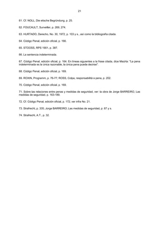 21
61. Cf. NOLL, Die etische Begründung, p. 25.
62. FOUCAULT, Surveiller, p. 269, 274.
63. HURTADO, Derecho, No. 30, 1972, p. 103 y s., así como la bibliografía citada.
64. Código Penal, edición oficial, p. 166.
65. STOOSS, RPS 1901, p. 387.
66. La sentencia indeterminada.
67. Código Penal, edición oficial, p. 164. En líneas siguientes a la frase citada, dice Maúrta: "La pena
indeterminada es la única razonable, la única pena puede decirse".
68. Código Penal, edición oficial, p. 169.
69. ROXIN, Programm, p. 76-77; ROSS, Colpa, responsabilità e pena, p. 202.
70. Código Penal, edición oficial, p. 169.
71. Sobre las relaciones entre penas y medidas de seguridad, ver: la obra de Jorge BARREIRO, Las
medidas de seguridad, p. 163-189.
72. Cf. Código Penal, edición oficial, p. 172; ver infra No. 21.
73. Strafrecht, p. 335; Jorge BARREIRO, Las medidas de seguridad, p. 87 y s.
74. Strafrecht, A.T., p. 32.
 