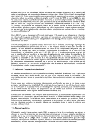 211
estados patológicos, sus condiciones volitivas estuvieron afectadas en el momento de la comisión del
delito, presentándose, por consiguiente, el caso previsto en el art. 89 del Código Penal" (imputabilidad
restringida) (43). En los proyectos elaborados para modificar la ley procesal, se propuso reemplazar la
disposición citada con una de sentido más amplio. en el Proyecto de 1971, el numeral 222 dice que
"el juez puede ordenar, cuando lo considere necesario, el examen del procesado, por peritos para
establecer sus condiciones personales y las posibles causas que lo determinaron a cometer el delito
(44). La norma del Código procesal ha sido, últimamente, completada mediante el art. 4 del D.Leg.
52, llamado Ley Orgánica del Ministerio Público, en el sentido de que el Fiscal Provincial debe
solicitar al juez "el reconocimiento del inculpado por médicos psiquiatras, cuando tuviere sospechas"
de que sufre de "enfermedad mental o de otros estados patológicos que pudieran alterar o modificar
su responsabilidad penal".
El art. 83 C.P., que no figuraba en el Proyecto Maúrtua de 1916, estatuye que "el agente de infracción
no intencional ni culposa será también reprimible, en los casos de peligro social, cuando la ley lo
prescribe expresamente substituyendo a la pena la medida de seguridad o educativa más adecuada
determinada por la ley".
Si la influencia positivista es patente en esta disposición, ella no contiene, sin embargo, el principio de
la responsabilidad social preconizado por el art. 18 del Proyecto italiano de 1921 (45) Se trata, en
realidad, de una especie de responsabilidad sin culpa de los inimputables peligrosos (46). El
legislador ha querido -así como ha fundado, expresamente, la ampliación de la pena sobre la
imputabilidad y la culpabilidad en los arts. 51, 81, 82 y 85, inc. 1- simplemente precisar en el art. 83
que el estado peligroso constituye la base para la aplicación de toda medida de seguridad y de
prevención. Desde un punto de vista científico, esta disposición es inexacta, puesto que hace
depender la aplicación de tales medidas de la no culpabilidad del autor del acto delictuoso; de otra
parte, no se debe olvidar que nuestro legislador hace depender el internamiento y la hospitalización
de delincuentes mentalmente anormales de la noción de responsabilidad. Esto prueba que el
legislador peruano no ha comprendido la significación y los alcances de las instituciones tomadas del
Proyecto italiano y de los proyectos suizos (47).
113. La llamada "imputabilidad disminuida".
La distinción entre individuos psicológicamente normales y anormales no es nítida (48). La siquiatría
reconoce, desde hace algún tiempo, que hay una zona intermedia entre la normalidad y la
anormalidad; zona en la que se encuentra los individuos claramente disminuidos en sus capacidades
psíquicas.
Frente a este gran problema, la doctrina clásica adopta una fórmula, que es a la vez lógica en sus
principios y práctica por su simplicidad. Ella preconiza atenuar la pena de los delincuentes en razón
de la disminución de su estado mental constatado por los expertos. Claro está, que esta disminución
de su estado mental no alcanza las proporciones de los estados que acarrean la imputabilidad
(enfermedad mental, idiotez o grave alteración de la conciencia) (49).
Esta solución era conforme a los principios de la doctrina clásica, que consideraba la pena como una
pura retribución, y fundaba su aplicación en el libre albedrío. Si éste era limitado, la lógica exigía que
la pena fuese reducida. En la práctica, estas ideas dejaban a la sociedad sin protección frente a
individuos que constituyen, precisamente, a causa de su anormalidad, un peligro social más grave
que los individuos normales. La solución clásica era inaceptable desde el punto de vista de una
correcta política criminal.
114. Técnica legislativa.
El legislador español había previsto, desde 1848, un sistema original de circunstancias que eximen o
atenúan la pena. El consideraba las circunstancias eximentes que no reúnen todas las condiciones
exigidas por la ley como circunstancias de atenuación (eximentes imperfectas). En nuestro Código
Penal de 1863 y en el Código actual se adoptó la misma técnica. Destaquemos que el Código
derogado, de inspiración netamente española, reconocía la existencia de estados intermedios entre la
enfermedad y la salud mentales, atribuyéndoles la calidad de circunstancias de atenuación.
 