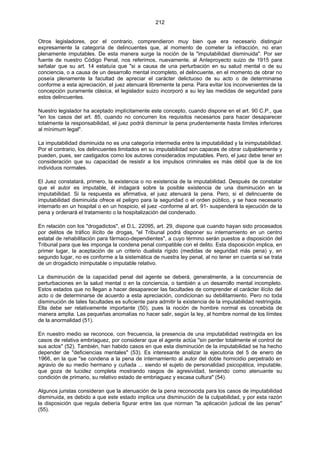 212
Otros legisladores, por el contrario, comprendieron muy bien que era necesario distinguir
expresamente la categoría de delincuentes que, al momento de cometer la infracción, no eran
plenamente imputables. De esta manera surge la noción de la "imputabilidad disminuida". Por ser
fuente de nuestro Código Penal, nos referimos, nuevamente, al Anteproyecto suizo de 1915 para
señalar que su art. 14 estatuía que "si a causa de una perturbación en su salud mental o de su
conciencia, o a causa de un desarrollo mental incompleto, el delincuente, en el momento de obrar no
poseía plenamente la facultad de apreciar el carácter delictuoso de su acto o de determinarse
conforme a esta apreciación, el juez atenuará libremente la pena. Para evitar los inconvenientes de la
concepción puramente clásica, el legislador suizo incorporó a su ley las medidas de seguridad para
estos delincuentes.
Nuestro legislador ha aceptado implícitamente este concepto, cuando dispone en el art. 90 C.P., que
"en los casos del art. 85, cuando no concurren los requisitos necesarios para hacer desaparecer
totalmente la responsabilidad, el juez podrá disminuir la pena prudentemente hasta límites inferiores
al mínimum legal".
La imputabilidad disminuida no es una categoría intermedia entre la imputabilidad y la inimputabilidad.
Por el contrario, los delincuentes limitados en su imputabilidad son capaces de obrar culpablemente y
pueden, pues, ser castigados como los autores considerados imputables. Pero, el juez debe tener en
consideración que su capacidad de resistir a los impulsos criminales es más débil que la de los
individuos normales.
El Juez constatará, primero, la existencia o no existencia de la imputabilidad. Después de constatar
que el autor es imputable, él indagará sobre la posible existencia de una disminución en la
imputabilidad. Si la respuesta es afirmativa, el juez atenuará la pena. Pero, si el delincuente de
imputabilidad disminuida ofrece el peligro para la seguridad o el orden público, y se hace necesario
internarlo en un hospital o en un hospicio, el juez -conforme al art. 91- suspenderá la ejecución de la
pena y ordenará el tratamiento o la hospitalización del condenado.
En relación con los "drogadictos", el D.L. 22095, art. 29, dispone que cuando hayan sido procesados
por delitos de tráfico ilícito de drogas, "el Tribunal podrá disponer su internamiento en un centro
estatal de rehabilitación para fármaco-dependientes", a cuyo término serán puestos a disposición del
Tribunal para que les imponga la condena penal compatible con el delito. Esta disposición implica, en
primer lugar, la aceptación de un criterio dualista rígido (medidas de seguridad más pena) y, en
segundo lugar, no es conforme a la sistemática de nuestra ley penal, al no tener en cuenta si se trata
de un drogadicto inimputable o imputable relativo.
La disminución de la capacidad penal del agente se deberá, generalmente, a la concurrencia de
perturbaciones en la salud mental o en la conciencia, o también a un desarrollo mental incompleto.
Estos estados que no llegan a hacer desaparecer las facultades de comprender el carácter ilícito del
acto o de determinarse de acuerdo a esta apreciación, condicionan su debilitamiento. Pero no toda
disminución de tales facultades es suficiente para admitir la existencia de la imputabilidad restringida.
Ella debe ser relativamente importante (50), pues la noción de hombre normal es concebida de
manera amplia. Las pequeñas anomalías no hacer salir, según la ley, al hombre normal de los límites
de la anormalidad (51).
En nuestro medio se reconoce, con frecuencia, la presencia de una imputabilidad restringida en los
casos de relativa embriaguez, por considerar que el agente actúa "sin perder totalmente el control de
sus actos" (52). También, han habido casos en que esta disminución de la imputabilidad se ha hecho
depender de "deficiencias mentales" (53). Es interesante analizar la ejecutoria del 5 de enero de
1966, en la que "se condena a la pena de internamiento al autor del doble homicidio perpetrado en
agravio de su medio hermano y cuñada ... siendo el sujeto de personalidad psicopática, imputable,
que goza de lucidez completa mostrando rasgos de agresividad, teniendo como atenuante su
condición de primario, su relativo estado de embriaguez y escasa cultura" (54).
Algunos juristas consideran que la atenuación de la pena reconocida para los casos de imputabilidad
disminuida, es debido a que este estado implica una disminución de la culpabilidad, y por esta razón
la disposición que regula debería figurar entre las que norman "la aplicación judicial de las penas"
(55).
 