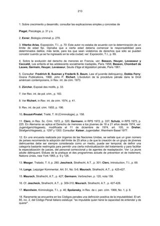 213
1. Sobre crecimiento y desarrollo, consultar las explicaciones simples y concretas de
Piaget, Psicologie, p. 31 y s.
2. Exner, Biología criminal, p. 279.
3. Viterbo Arias, Exposición, T.I., p. 70: Este autor no estaba de acuerdo con la determinación de un
límite de edad fijo. Opinaba que a cierta edad debería comenzar la responsabilidad para
determinados delitos; más tarde, para los que sean violatorios de derechos que sólo se pueden
concebir cuando ya se ha ingresado en la vida ciudad; ver: Exposición, T.I., p. 69.
4. Sobre la evolución del derecho de menores en Francia, ver: Besson, Heuyer, Levasseur y
Ceccaldi, Les enfants et les adolescents socialmente inadaptés, Paris 1958; Besson, Chombart de
Lauwe, Germain, Heuyer, Levasseur, Seuils d'âge et législation pénale, Paris 1961.
5. Consultar: Fredirich B. Susman y Frederik S. Baum, Law of juvenile delinquency, Dobbs Ferry:
Ocena Publications, 1968; John P. Richert, L'évolution de la procédure pénale dans le Droit
américain contemporains, in Rev. int. de crim. 1973.
6. Zürcher, Exposé des motifs, p. 33.
7. Ver Rev. int. de pol. crim., p. 183.
8. Ver Richert, in Rev. int. de crim. 1974, p. 41.
9. Rev. int. de pol. crim. 1955, p. 196.
10. Bouzat-Pinatel, Traité, T. III (Criminologie), p. 158.
11. Clerc, in Rev. Sc. Crim. 1972, p. 320; Germann, in RPS 1972, p. 337; Schutz, in RPS 1973, p.
225. En Alemania se aplica el Derecho de menores a los jóvenes de 18 a 21 años desde 1974, ver:
Jugendgerichtsgesetz, modificada el 11 de diciembre de 1974, art. 105, in Dreher,
Strafgerichtsgesetz, p. 1297 y 1303. Consultar: Kaiser, Jugendalter, Weinheim Basel 1977.
12. En una encuesta realizada por órganos de las Naciones Unidas, se señala que un gran número
de países recomienda la adopción del límite de 25 años y de que la creación de un grupo de jóvenes
delincuentes debe ser siempre considerada como un medio, puede ser temporal, de definir una
categoría bastante restringida para permitir una cierta individualización del tratamiento y para facilitar
la especialización de jueces, del personal correccional y de agentes de readaptación. Ver: Le jeune
adulte délinquant; Etdues de la pratique et des programmes actuels de prévention et de traitement,
Nations Unies, new York 1965, p. 9 y 126.
13. Mezger, Tratado, T. II, p. 280; Jescheck, Strafrecht, A.T., p. 301; Clerc, Introduction, T.I., p. 69.
14. Lange, Leipziger Kommentar, Art. 51, No. 5-6; Maurach, Strafrecht, A.T., p. 425-427.
15. Maurach, Strafrecht, A.T., p. 427; Germann, Verbrechen, p. 120, nota 158.
16. Cf. Jescheck, Strafrecht, A.T., p. 309-310; Maurach, Strafrecht, A.T., p. 427-428.
17. Mannheim, Kriminologie, T.I., p. 46; Spolansky, in Rev. de c. pen. crim. 1968, No. 1, p. 6.
18. Raramente se encuentra en los Códigos penales una definición positiva de la imputabilidad. El art.
85, inc. 2, del Código Penal italiano estatuye: "es imputable quien tiene la capacidad de entender y de
querer".
 