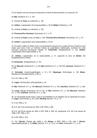 214
19. En relación con los menores se descartó en criterio de discernimiento; ver supra No. 93.
20. Blei, Strafrecht, A.T., p. 163.
21. Jimenez de Asúa, La unificación, p. 136.
22. Jolidon, L'appréciation de la responsabilité, p. 35-36; Welzel, Strafrecht, p. 148.
23. Jiménez de Asúa, La unificación, p. 136.
24. Thormann/Von Overbeck, Kommentar, A.T., p. 70.
25. Jiménez de Asúa, La ley y el delito, p. 333; Thormann/Von Overbeck, Kommentar, A.T., p. 70.
26. Jolidon, L'appréciation de la responsabilité, p. 41-42.
27. El profano califica la idiotez como una perturbación psíquica de un grado tal que el sujeto es casi
inepto para obrar como un individuo dotado de capacidades intelectuales, pudiendo las otras
funciones psíquicas permanecer intactas. Cf. Schwander, Strafgesetzbuch, p. 103; Jolidon,
L'appréciation de la responsabilité, p. 22.
28. Jolidon, L'appréciation de la responsabilité, p. 21, siguiendo la obra de Binder, Die
Geisteskrankheit im Recht.
29. Schwander, Strafgesetzbuch, p. 103.
30. Cf. Maurach, Strafrecht A.T., p. 432; Blei, Strafrecht, A.T., p. 164-165; Jescheck, Strafrecht, A.T.,
p. 329.
31. Schneider, Zurechnungsfähigkeit, p. 12 y 67, Göppinger, Kriminologie, p. 163; Moser,
Repressive Kriminalpsychiatrie, p. 68 y s.
32. In AJ 1943, p. 445.
33. Logoz, Commentaire, partie générale, p. 40.
34. Blei, Strafrecht, A.T., p. 166; Maurach, Strafrecht, A.T., p. 433; Jescheck, Strafrecht, A.T., p. 328.
35. Lange, leipziger Kommentar, Art. 51, No. 19; Blei, Strafrecht, A,T., p. 166; Maurach, Strafrecht,
A.T., p. 433; Jescheck, Strafrecht, A.T., p. 328.
36. Un inimputable puede actuar, luego la imputabilidad no se identifica con la capacidad de acción;
cf. Logoz, Commentaire, p. 40; contra: Binding, Normen, T.II, p. 117.
37. In AJ 1959, p. 81.
38. E.S. del 13 de noviembre de 1952, in RF 1953, p. 266.
39. E.S. del 28 de octubre de 1949, in RJP 1949, p. 939; ver, igualmente, E.S. del 3 de octubre de
1958, in RF 1958, p. 671.
40. In RF 1958, p. 672.
41. Ver: Zürcher, Exposé des motifs p. 45; Stooss, in RPS 1929 p. 130, nota 1; Graven,
responsabilité pénale, p. 10; Hafter, lehrbuch, A.T., p. 112 y 113; Clerc, Introduction, T.I., p. 76.
 