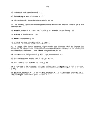215
42. Jiménez de Asúa, Derecho penal, p. 17.
43. Zavala Loayza, Derecho procesal, p. 293.
44. Ver: Proyecto del Consejo Nacional de Justicia, art. 207.
45. "Los autores y copartícipes son siempre legalmente responsables, salvo los casos en que el acto
sea justificado".
46. Abastos, In Rev. de d. y cienc. Polit. 1937-38, p. 11; Bramont, Código penal, p. 162.
47. Hurtado, in Derecho 1972, p. 103.
48. Hafter, Rektoratsrede, p. 11.
49. Quintado Ripolles, Derecho penal, T.I., p. 277 y s.
50. El Código Penal alemán establece, expresamente, esta condición: "War die fähigkeit, das
Unerlaubte der Tat einzusehen oder nach dieser Einsicht zu handlen zur Zeit der Tat aus einem dieser
Gründe erheblich vermindert...". Ver: Dreher, Strafgesetzbuch, art. 21.
51. Cf. Schwander, Strafgesetzbuch, p. 107; Logoz, Commentaire, p. 44.
52. E.S. del 28 de mayo de 1951, in RJP 1951, p.414 y 540.
53. E.S. del 12 de enero de 1949, in AJ 1949, p. 225.
54. In RJP 1966, p. 396, Respecto a psicópatas e inimputables, ver: Spolansky, in Rev. de d. y crim.,
p. 83 y s.
55. Baumann, Strafrecht, A.T., p. 370-371; Blei, Strafrecht, A.T., p. 173; Maurach, Strafrecht, A.T., p.
445; Ver: Logoz, Commentaire, partie générale, p. 43.
 