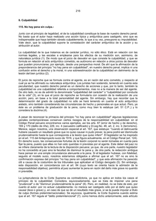216
6. Culpabilidad
115. No hay pena sin culpa.-
Junto con el principio de legalidad, el de la culpabilidad constituye la base de nuestro derecho penal.
No basta que el autor haya realizado una acción típica y antijurídica para castigarlo, sino que es
indispensable que haya también obrado culpablemente, lo que a su vez, presupone su imputabilidad.
Vale decir, que la culpabilidad supone la constatación del carácter antijurídico de la acción y su
atribución al autor.
La culpabilidad de la que tratamos es de carácter jurídico, no sólo ético. Está en relación con las
normas legales, y las escalas a emplearse para los efectos de su medición son, asimismo, de
naturaleza jurídica (1). De modo que el juicio de desvalor en que consiste la culpabilidad, y que se
formula en relación al acto antijurídico cometido, es autónomo en relación a otros juicios de desvalor
que pueden pronunciarse; por ejemplo, desde una perspectiva moral. De ahí que la afirmación de la
preponderancia del principio "no hay pena sin culpabilidad", en nuestro derecho penal, implica ni una
confusión entre el derecho y la moral, ni una sobreestimación de la culpabilidad en detrimento de la
lesión del bien jurídico (2).
El juicio de reproche que se formula contra el agente, es en razón del acto cometido, y respecto al
cual ya se ha afirmado su naturaleza antijurídica. Los juristas han sostenido, teniendo en cuenta esta
peculiaridad, que nuestro derecho penal es un derecho de acciones y que, por lo tanto, también la
culpabilidad es una culpabilidad referida a comportamientos, mas no a la manera de ser del agente.
De otro lado, no es de admitir la denominada "culpabilidad del carácter" o "culpabilidad por conducta
de la vida" (3), en la que el juicio de reproche se formularía con ocasión de la realización de una
acción; pero, en base a la total personalidad del agente. Sin embargo, hay que recordar que la
determinación del grado de culpabilidad no sólo se hará teniendo en cuenta el acto antijurídico
aislado, sino también considerando las circunstancias de hecho y personales en que actuó. Pero, ya
éste es un problema de graduación de la pena, como muy bien lo estatuye (art. 51 C.P.,) y lo
considera la doctrina (4).
A pesar de reconocer la primacía del principio "no hay pena sin culpabilidad" algunas legislaciones
penales contemporáneas conservan ciertos rezagos de la responsabilidad sin culpabilidad. en el
Código Penal peruano encontramos varios ejemplos, así los arts. 87 (error de hecho y de derecho),
169 y 170 (delito de riña), 229, inc. 4 (secuestro calificado) y D.Leg.No. 46, art. 2, inc. b (terrorismo).
Merece, según nosotros, una observación especial el art. 167, que estatuye: "cuando el delincuente
hubiere causado un resultado grave que no quiso causar ni pudo prever, la pena podrá ser disminuida
prudencialmente hasta la que corresponda a la lesión que quiso inferir". El legislador se ha inspirado
en el art. 115 del Anteproyecto suizo de 1916, y que figura actualmente, en el Código Penal (art. 124).
En derecho suizo, las consecuencias fortuitas de la lesión corporal no serán tomadas en cuenta para
fijar la pena, puesto que ellas no han sido queridas ni previstas por el agente. Este deber del juez no
se infiere claramente de la lectura de la disposición peruana; ya que, de una parte, nuestro legislador
no ha concedido al juez sino la facultad de disminuir la pena y, de otra parte, la redacción ambigua
hace pensar en una simple circunstancia atenuante a la pena. Si el legislador hubiese, con fidelidad,
seguido el modelo suizo, nosotros estaríamos obligados a afirmar que el art. 167 no es sino la
confirmación expresa del principio "no hay pena sin culpabilidad", y que esta afirmación ha parecido
útil a causa de la costumbre de los tribunales que aplicaban el Código derogado (5). Sin embargo,
esta disposición, en concordancia con el art. 84 (cuyo texto se orienta hacia la admisión de la
responsabilidad objetiva), permitiría al juez aumentar la pena en razón del daño más grave no querido
ni previsible.
La jurisprudencia de la Corte Suprema es contradictoria, ya que no aplica en todos los casos el
principio de la culpabilidad. Considera, equivocadamente, que se trata de imponer una pena
"prudencial" o de "disminuir prudencialmente la pena" (6). Pero, en realidad, no se trata de esto, por
cuanto el autor -por no actuar culpablemente- no merece ser castigado sólo por el daño que quiso
causar (leve o grave) y, en caso de que se dé un resultado más grave, sí se le puede imputar a título
de culpa (formas preterinternacionales). Se equivoca, igualmente, la Corte Suprema cuando estima
que el art. 167 regula el "delito preterintencional" (7). como hemos dicho anteriormente, este artículo
 