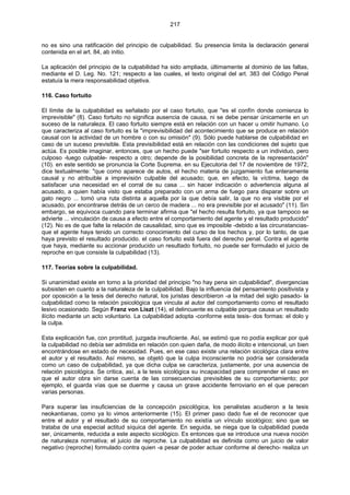 217
no es sino una ratificación del principio de culpabilidad. Su presencia limita la declaración general
contenida en el art. 84, ab initio.
La aplicación del principio de la culpabilidad ha sido ampliada, últimamente al dominio de las faltas,
mediante el D. Leg. No. 121; respecto a las cuales, el texto original del art. 383 del Código Penal
estatuía la mera responsabilidad objetiva.
116. Caso fortuito
El límite de la culpabilidad es señalado por el caso fortuito, que "es el confín donde comienza lo
imprevisible" (8). Caso fortuito no significa ausencia de causa, ni se debe pensar únicamente en un
suceso de la naturaleza. El caso fortuito siempre está en relación con un hacer u omitir humano. Lo
que caracteriza al caso fortuito es la "imprevisibilidad del acontecimiento que se produce en relación
causal con la actividad de un hombre o con su omisión" (9). Sólo puede hablarse de culpabilidad en
caso de un suceso previsible. Esta previsibilidad está en relación con las condiciones del sujeto que
actúa. Es posible imaginar, entonces, que un hecho puede "ser fortuito respecto a un individuo, pero
culposo -luego culpable- respecto a otro; depende de la posibilidad concreta de la representación"
(10). en este sentido se pronuncia la Corte Suprema. en su Ejecutoria del 17 de noviembre de 1972,
dice textualmente: "que como aparece de autos, el hecho materia de juzgamiento fue enteramente
causal y no atribuible a imprevisión culpable del acusado; que, en efecto, la víctima, luego de
satisfacer una necesidad en el corral de su casa ... sin hacer indicación o advertencia alguna al
acusado, a quien había visto que estaba preparado con un arma de fuego para disparar sobre un
gato negro ... tomó una ruta distinta a aquella por la que debía salir, la que no era visible por el
acusado, por encontrarse detrás de un cerco de madera ... no era previsible por el acusado" (11). Sin
embargo, se equivoca cuando para terminar afirma que "el hecho resulta fortuito, ya que tampoco se
advierte ... vinculación de causa a efecto entre el comportamiento del agente y el resultado producido"
(12). No es de que falte la relación de causalidad, sino que es imposible -debido a las circunstancias-
que el agente haya tenido un correcto conocimiento del curso de los hechos y, por lo tanto, de que
haya previsto el resultado producido. el caso fortuito está fuera del derecho penal. Contra el agente
que haya, mediante su accionar producido un resultado fortuito, no puede ser formulado el juicio de
reproche en que consiste la culpabilidad (13).
117. Teorías sobre la culpabilidad.
Si unanimidad existe en torno a la prioridad del principio "no hay pena sin culpabilidad", divergencias
subsisten en cuanto a la naturaleza de la culpabilidad. Bajo la influencia del pensamiento positivista y
por oposición a la tesis del derecho natural, los juristas describieron -a la mitad del siglo pasado- la
culpabilidad como la relación psicológica que vincula al autor del comportamiento como el resultado
lesivo ocasionado. Según Franz von Liszt (14), el delincuente es culpable porque causa un resultado
ilícito mediante un acto voluntario. La culpabilidad adopta -conforme esta tesis- dos formas: el dolo y
la culpa.
Esta explicación fue, con prontitud, juzgada insuficiente. Así, se estimó que no podía explicar por qué
la culpabilidad no debía ser admitida en relación con quien daña, de modo ilícito e intencional, un bien
encontrándose en estado de necesidad. Pues, en ese caso existe una relación sicológica clara entre
el autor y el resultado. Así mismo, se objetó que la culpa inconsciente no podría ser considerada
como un caso de culpabilidad, ya que dicha culpa se caracteriza, justamente, por una ausencia de
relación psicológica. Se critica, así, a la tesis sicológica su incapacidad para comprender el caso en
que el autor obra sin darse cuenta de las consecuencias previsibles de su comportamiento; por
ejemplo, el guarda vías que se duerme y causa un grave accidente ferroviario en el que perecen
varias personas.
Para superar las insuficiencias de la concepción psicológica, los penalistas acudieron a la tesis
neokantianas, como ya lo vimos anteriormente (15). El primer paso dado fue el de reconocer que
entre el autor y el resultado de su comportamiento no existía un vínculo sicológico; sino que se
trataba de una especial actitud síquica del agente. En seguida, se niega que la culpabilidad pueda
ser, únicamente, reducida a este aspecto sicológico. Es entonces que se introduce una nueva noción
de naturaleza normativa; el juicio de reproche. La culpabilidad es definida como un juicio de valor
negativo (reproche) formulado contra quien -a pesar de poder actuar conforme al derecho- realiza un
 