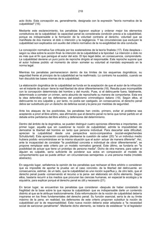 218
acto ilícito. Esta concepción es, generalmente, designada con la expresión "teoría normativa de la
culpabilidad" (16).
Mediante este esclarecimiento, los penalistas lograron explicar y ordenar mejor los elementos
constitutivos de la culpabilidad: la capacidad penal es considerada condición previa a la culpabilidad,
porque es indispensable a la formación de la voluntad contraria al derecho. voluntad que se
manifiesta de dos manera: el dolo o intención y la negligencia. Y las circunstancias que excluyen la
culpabilidad son explicados con auxilio del criterio normativo de la no-exigibilidad de otra conducta.
La concepción normativa fue criticada por los sostenedores de la teoría finalista (17). Esta desplaza -
según su idea sobre la acción final- la intención de la culpabilidad a la tipicidad. La intención o dolo no
es más que el fin que persigue el autor del acto. El tipo legal debe, en consecuencia, comprenderlo.
La culpabilidad deviene un puro juicio de reproche dirigido al responsable. Este reproche supone que
el autor hubiese podido -al momento de obrar- someter su voluntad al mandato expresado en la
norma legal.
Mientras los penalistas permanecieron dentro de los límites de los esquemas dogmáticos, su
seguridad frente al principio de la culpabilidad se ha reafirmado. Lo contrario ha sucedido, cuando se
han discutido las bases mismas de la culpabilidad.
La elaboración dogmática de la culpabilidad se funda en la aceptación de que el autor de la infracción
-en el instante de actuar- tiene la real libertad de obrar diferentemente (18). Resulta pues incompatible
con la concepción determinista del hombre y del mundo. Pues, si el delincuente fuera, fatalmente,
determinado a cometer un crimen, sería absurdo de reprocharle su manera de comportarse. Esta era
la idea defendida por los defensores del positivismo criminológico italiano (19). Según ellos, el
delincuente no era culpable y, por tanto, no podía ser castigado. en consecuencia, el derecho penal
debía ser substituido por un derecho de defensa social y la pena por medidas de seguridad.
Ante los ataques de los positivistas, los penalistas han creído, primero, evitar el problema sea
aceptando a priori el libre arbitro, sea afirmando que el derecho penal no tenía que tomar partido en el
debate entre partidarios del libre arbitrio y defensores del determinismo.
Dentro del ámbito de la dogmática, se pueden distinguir cuatro opiniones diferentes e importantes. en
primer lugar, aquella que sin cuestionar la noción de culpabilidad, admite la imposibilidad de
demostrar la libertad del hombre en tanto que persona individual. Para descartar esta dificultad,
aprecian la culpabilidad desde una perspectiva socio-comparativa (sozial-vergleichendes
Schuldurteil). Esta apreciación comporta plantearse la cuestión de saber (20) "si un individuo medio
hubiera podido -encontrándose en la misma situación que el autor- actuar de manera diferente". Así,
ante la incapacidad de constatar "la posibilidad concreta e individual de obrar diferentemente", se
propone remplazar este criterio por un modelo normativo general. Este último, se fundaría en "la
posibilidad de actuar que tiene un prototipo de persona media". Dicho de otra manera, para saber si
alguien es culpable, sería suficiente de ponderar sus actos en comparación al modelo de
comportamiento que se puede atribuir -en circunstancias semejantes- a una persona media (modelo
abstracto).
En segundo lugar, señalemos la opinión de los penalistas que rechazan el libre arbitrio o consideran
que es imposible de aportar la prueba -en el caso concreto- de la libertad del delincuente. en
consecuencia, estimar, de un lado, que la culpabilidad es una noción superflua y, de otro lado, que el
derecho penal puede -conservando el recurso a la pena- ser elaborado sin dicho elemento. Según
ellos, bastaría recurrir a los medios que procuran las ciencias humanas, en especial la sicología y la
siquiatría, para explicar porqué el derecho penal es útil y necesario (21).
En tercer lugar, se encuentran los penalistas que consideran -después de haber constatado la
fragilidad de la base sobre la que reposa la culpabilidad- que es indispensable darle un contenido
distinto al que se le atribuye tradicionalmente. Esta reformulación de la noción de culpabilidad debería
inspirarse en los fines fundamentales del derecho penal. Su función esencial, sería la de su límite
máximo de la pena. en realidad, los defensores de este criterio proponen substituir la noción de
culpabilidad por la de responsabilidad. Esta nueva noción debería estar adoptada a "la necesidad
social de sancionar penalmente". Mediante dicho elemento, se trataría de establecer "si el legislador
 