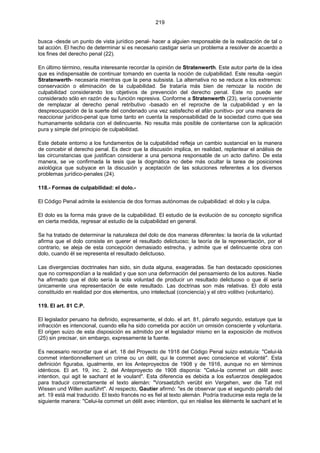 219
busca -desde un punto de vista jurídico penal- hacer a alguien responsable de la realización de tal o
tal acción. El hecho de determinar si es necesario castigar sería un problema a resolver de acuerdo a
los fines del derecho penal (22).
En último término, resulta interesante recordar la opinión de Stratenwerth. Este autor parte de la idea
que es indispensable de continuar tomando en cuenta la noción de culpabilidad. Este resulta -según
Stratenwerth- necesaria mientras que la pena subsista. La alternativa no se reduce a los extremos:
conservación o eliminación de la culpabilidad. Se trataría más bien de remozar la noción de
culpabilidad considerando los objetivos de prevención del derecho penal. Este no puede ser
considerado sólo en razón de su función represiva. Conforme a Stratenwerth (23), sería conveniente
de remplazar al derecho penal retributivo -basado en el reproche de la culpabilidad y en la
despreocupación de la suerte del condenado una vez satisfecho el afán punitivo- por una manera de
reaccionar jurídico-penal que tome tanto en cuenta la responsabilidad de la sociedad como que sea
humanamente solidaria con el delincuente. No resulta más posible de contentarse con la aplicación
pura y simple del principio de culpabilidad.
Este debate entorno a los fundamentos de la culpabilidad refleja un cambio sustancial en la manera
de concebir el derecho penal. Es decir que la discusión implica, en realidad, replantear el análisis de
las circunstancias que justifican considerar a una persona responsable de un acto dañino. De esta
manera, se ve confirmada la tesis que la dogmática no debe más ocultar la tarea de posiciones
axiológica que subyace en la discusión y aceptación de las soluciones referentes a los diversos
problemas jurídico-penales (24).
118.- Formas de culpabilidad: el dolo.-
El Código Penal admite la existencia de dos formas autónomas de culpabilidad: el dolo y la culpa.
El dolo es la forma más grave de la culpabilidad. El estudio de la evolución de su concepto significa
en cierta medida, regresar al estudio de la culpabilidad en general.
Se ha tratado de determinar la naturaleza del dolo de dos maneras diferentes: la teoría de la voluntad
afirma que el dolo consiste en querer el resultado delictuoso; la teoría de la representación, por el
contrario, se aleja de esta concepción demasiado estrecha, y admite que el delincuente obra con
dolo, cuando él se representa el resultado delictuoso.
Las divergencias doctrinales han sido, sin duda alguna, exageradas. Se han destacado oposiciones
que no correspondían a la realidad y que son una deformación del pensamiento de los autores. Nadie
ha afirmado que el dolo sería la sola voluntad de producir un resultado delictuoso o que él sería
únicamente una representación de este resultado. Las doctrinas son más relativas. El dolo está
constituido en realidad por dos elementos, uno intelectual (conciencia) y el otro volitivo (voluntario).
119. El art. 81 C.P.
El legislador peruano ha definido, expresamente, el dolo. el art. 81, párrafo segundo, estatuye que la
infracción es intencional, cuando ella ha sido cometida por acción un omisión consciente y voluntaria.
El origen suizo de esta disposición es admitido por el legislador mismo en la exposición de motivos
(25) sin precisar, sin embargo, expresamente la fuente.
Es necesario recordar que el art. 18 del Proyecto de 1918 del Código Penal suizo estatuía: "Celui-là
commet intentionnellement un crime ou un délit, qui le commet avec conscience et volonté". Esta
definición figuraba, igualmente, en los Anteproyectos de 1908 y de 1916, aunque no en términos
idénticos. El art. 19, inc. 2, del Anteproyecto de 1908 disponía: "Celui-la commet un délit avec
intention, qui agit le sachant et le voulant". Esta diferencia es debida a los esfuerzos desplegados
para traducir correctamente el texto alemán: "Vorsaetzlich verübt ein Vergehen, wer die Tat mit
Wissen und Willen ausführt". Al respecto, Gautier afirmó: "es de observar que el segundo párrafo del
art. 19 está mal traducido. El texto francés no es fiel al texto alemán. Podría traducirse esta regla de la
siguiente manera: "Celui-la commet un délit avec intention, qui en réalise les éléments le sachant et le
 