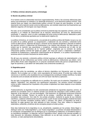 22
2. Política criminal, derecho penal y criminología
8. Noción de política criminal
A la manera como la colectividad reacciona organizadamente, frente a las acciones delictuosas (lato
sensu) que amenazan su cohesión o su desarrollo armónico(1), se le denomina política criminal. Todo
sistema tiene por objeto una determinada política criminal. Es tarea de esta disciplina, no sólo la
descripción de la reacción social contra la delincuencia, sino también determinar los lineamientos que
deberían seguirse a fin de lograr una mayor eficacia.
Por esto, se ha considerado que la política criminal se presenta bajo dos aspectos: primero, como una
disciplina o un método de observación de la reacción anticriminal; tal como es, efectivamente,
practicada. Y, segundo, como un arte o estrategia de lucha contra la delincuencia; elaborada a partir
de los datos y enseñanzas aportados por la observación objetiva (2).
La política criminal es, en consecuencia, una parcela de la política jurídica del Estado, la que a su vez
es parte de su política general. La programación y realización de una correcta y coherente lucha
contra la delincuencia, depende del apoyo y fomento de los estudios tendientes a describir el sistema
de reacción social y a determinar los lineamientos y los medios más eficaces. De esta manera, se
evitará que la reacción sea espontánea o inorgánica, motivada únicamente por el afán de dar
satisfacción a los movimientos de la "opinión pública", originados por la comisión de ciertas
infracciones (política criminal del "golpe por golpe", del "coup par coup"); o destinada a satisfacer,
mediante la multiplicación o agravación indiscriminada de la represión, a un público impresionado o
temeroso ante la comisión frecuente de ciertos delitos.
De allí que una racional y coherente política criminal suponga un esfuerzo de sistematización y de
actualización de las instituciones que luchan contra la delincuencia; instituciones que deben, como
afirma Marc Ancel, estar integradas en un conjunto coordinado dentro del cual se complementan, en
lugar de oponerse; y que deben ser adecuadas a las condiciones sociales (3).
9. Dogmática penal
En especial entre los penalistas, se utiliza el término dogmática con frecuencia; pero sin mayor
reflexión. Se le emplea, por un lado, como equivalente de ciencia penal. El jurista que cultiva esta
ciencia es un científico y los resultados de sus investigaciones constituyen trabajo científicos. Su labor
es descrita como el estudio del derecho con el fin de hacer más fácil su aplicación.
De otro lado, la dogmática es calificada de no científica. De modo que el sustantivo "dogmática" y el
adjetivo "dogmático" han adquirido una significación peyorativa. Las severas críticas formuladas
contra su labor intelectual han impulsado a los juristas a replantear sus ideas respecto a sus métodos
y finalidades.
Tradicionalmente, la dogmática ha sido caracterizada señalando los siguientes aspectos: primero, el
derecho es concebido como un sistema cerrado que permite dar respuesta a todo conflicto jurídico.
Segundo, la ley adquiere - una vez promulgada - vida autónoma. Su significado evoluciona conforme
a los cambios sociales. Tercero, es asunto de los juristas - científicos del derecho - revelar y
consolidar esta evolución. Con este fin, los juristas proceden, mediante la ayuda de sus métodos
científicos, a elaborar abstracciones de primer grado a partir de las normas legales (material de base)
y logran así formular conceptos jurídicos claros y precisos. Por último, el dogmático se limita a
descubrir la regla general que será aplicada al caso concreto. Para esto, realiza la integración
sistemática, coherente y dinámica de los conceptos propios al orden jurídico.
Esta idea tradicional de la dogmática no es, actualmente, aceptada por los juristas. Estos llegan a
distinguir entre una "mala dogmática" y una "buena dogmática". La primera vinculada directamente a
la concepción conceptualista que se distingue por su autoritarismo intelectual, su formalismo lógico y
su neutralismo axiológico. La segunda, sería la "dogmática crítica", abierta a las ciencias sociales y a
toda discusión de naturaleza axiológica. Esta distinción no es del todo correcta e impide, por el
contrario, un claro planteamiento del problema.
 
