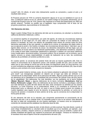 220
voulant" (26). En efecto, el autor obra dolosamente cuando es consciente y quiere el acto y el
resultado (lato sensu).
El Proyecto peruano de 1916 no contenía disposición alguna en la que se establecía lo que es el
dolo. La definición dada en el art. 81, párrafo 2o. de nuestro Código no concuerda, plenamente, con el
numeral del Proyecto suizo de 1918, parece más inspirarse en el texto del Anteproyecto de 1908 (ver
párrafo anterior). También es posible que el legislador haya comprendido mal el texto de los
proyectos posteriores, equivocándose en la traducción.
120. Elementos del dolo.
Según nuestro Código Penal, los elementos del dolo son la conciencia y la voluntad. La doctrina los
califica de elementos intelectual y volitivo.
La conciencia significa el conocimiento, por parte del agente, de todas las circunstancias objetivas
contenidas en el tipo legal (27). El autor debe ser consciente de realizar el acto delictuoso, de
producir el resultado, de crear una relación de causalidad entre ambos de conocer todos los otros
elementos esenciales al tipo (por ejemplo, la calidad de la víctima, la naturaleza del objeto sobre el
que se ejecuta la acción o los medios a emplear, las circunstancias del acto típico). Vale decir, que el
agente debe conocer, en el momento de actuar, los elementos descriptivos del tipo legal, que por
estar referidos al mundo externo son fácilmente aprehensibles, y los elementos normativos, respecto
a los cuales el autor debe comprender cabalmente la valoración o calidad a la cual hacen referencia
(cosa mueble ajena, documento público, funcionario público). No es necesario, por el contrario, que el
agente conozca su propia responsabilidad, el grado de realización de su acto, las condiciones
objetivas de punibilidad y el carácter punible de su acto.
En nuestra opinión, la conciencia del carácter ilícito del acto se impone igualmente (28). Esto no
implica el conocimiento de la disposición penal o del carácter punible del acto, pero el actor debe
saber que su acto infringe la norma que sirve de base a la disposición penal; en otros términos, que
su acto contradice las exigencias sociales y que por esto es jurídicamente prohibido (29). Que el autor
estima su acto contrario a la moral, tampoco es necesario.
La doctrina penal moderna rechaza, pues, de una manera absoluta la aplicación del principio "error
juris nocet". Las divergencias subsisten en relación con el lugar que debe ser atribuido a la
"conciencia de la antijuricidad" dentro de la estructura del delito. Algunos juristas afirman que uno de
los elementos de la culpabilidad es la posibilidad del conocimiento del carácter ilícito del acto (teoría
de la culpabilidad). Sus defensores, los más decididos, son los partidarios de la teoría finalista
(Welzel, Maurach, Niese) y algunos defensores de la teoría normativa (Bockelmann, Graf zu
Dohna, Kohlarusch, Lange). Otros, los defensores de las teorías normativa y psicológica, estiman
que este elemento es parte del dolo (teoría del dolo). Esta concepción es admitida por los autores
peruanos. La Corte Suprema, en su jurisprudencia, tiende a no considerar la conciencia de la
antijuricidad como un elemento del dolo, en razón a que el Código penal sirvieron de modelos a
nuestro legislador para regular el error de derecho, la jurisprudencia ha admitido, en contra de la
mayoría de autores e invocando el texto estricto de la ley, que la conciencia de la antijuricidad no
forma parte del dolo.
El otro elemento del dolo es la voluntad, que comprende precisamente el conocimiento de los
elementos del acto y de su carácter ilícito. Es imposible querer lo que no se conoce. Este elemento
del dolo no debe ser comprendido de una manera restringida. La manera como se comprende el
contenido de voluntad permite establecer los diferentes tipos de dolo.
La doctrina distingue dos clases de dolo: el dolo directo y el dolo eventual. Hay dolo directo, cuando el
autor dirige inmediatamente su voluntad sobre el resultado que él se resultado; por ejemplo: Juan
quiere matar a Andrés y dispara contra él. La voluntad homicida de Juan es evidente, a pesar de la
posible inhabilidad del agente que impediría la producción del resultado. Tampoco es necesario que
el resultado ilícito sea el objetivo final del comportamiento del autor (30).
 