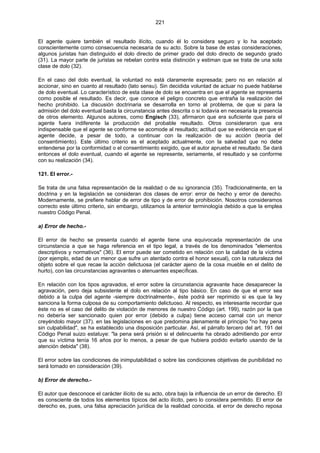 221
El agente quiere también el resultado ilícito, cuando él lo considera seguro y lo ha aceptado
conscientemente como consecuencia necesaria de su acto. Sobre la base de estas consideraciones,
algunos juristas han distinguido el dolo directo de primer grado del dolo directo de segundo grado
(31). La mayor parte de juristas se rebelan contra esta distinción y estiman que se trata de una sola
clase de dolo (32).
En el caso del dolo eventual, la voluntad no está claramente expresada; pero no en relación al
accionar, sino en cuanto al resultado (lato sensu). Sin decidida voluntad de actuar no puede hablarse
de dolo eventual. Lo característico de esta clase de dolo se encuentra en que el agente se representa
como posible el resultado. Es decir, que conoce el peligro concreto que entraña la realización del
hecho prohibido. La discusión doctrinaria se desarrolla en torno al problema, de que si para la
admisión del dolo eventual basta la circunstancia antes descrita o si todavía en necesaria la presencia
de otros elemento. Algunos autores, como Engisch (33), afirmaron que era suficiente que para el
agente fuera indiferente la producción del probable resultado. Otros consideraron que era
indispensable que el agente se conforme se acomode al resultado; actitud que se evidencia en que el
agente decide, a pesar de todo, a continuar con la realización de su acción (teoría del
consentimiento). Este último criterio es el aceptado actualmente, con la salvedad que no debe
entenderse por la conformidad o el consentimiento exigido, que el autor apruebe el resultado. Se dará
entonces el dolo eventual, cuando el agente se represente, seriamente, el resultado y se conforme
con su realización (34).
121. El error.-
Se trata de una falsa representación de la realidad o de su ignorancia (35). Tradicionalmente, en la
doctrina y en la legislación se consideran dos clases de error: error de hecho y error de derecho.
Modernamente, se prefiere hablar de error de tipo y de error de prohibición. Nosotros consideramos
correcto este último criterio, sin embargo, utilizamos la anterior terminología debido a que la emplea
nuestro Código Penal.
a) Error de hecho.-
El error de hecho se presenta cuando el agente tiene una equivocada representación de una
circunstancia a que se haga referencia en el tipo legal, a través de los denominados "elementos
descriptivos y normativos" (36). El error puede ser cometido en relación con la calidad de la víctima
(por ejemplo, edad de un menor que sufre un atentado contra el honor sexual), con la naturaleza del
objeto sobre el que recae la acción delictuosa (el carácter ajeno de la cosa mueble en el delito de
hurto), con las circunstancias agravantes o atenuantes específicas.
En relación con los tipos agravados, el error sobre la circunstancia agravante hace desaparecer la
agravación, pero deja subsistente el dolo en relación al tipo básico. En caso de que el error sea
debido a la culpa del agente -siempre doctrinalmente-, éste podrá ser reprimido si es que la ley
sanciona la forma culposa de su comportamiento delictuoso. Al respecto, es interesante recordar que
éste no es el caso del delito de violación de menores de nuestro Código (art. 199), razón por la que
no debería ser sancionado quien por error (debido a culpa) tiene acceso carnal con un menor
creyéndolo mayor (37). en las legislaciones en que predomina plenamente el principio "no hay pena
sin culpabilidad", se ha establecido una disposición particular. Así, el párrafo tercero del art. 191 del
Código Penal suizo estatuye: "la pena será prisión si el delincuente ha obrado admitiendo por error
que su víctima tenía 16 años por lo menos, a pesar de que hubiera podido evitarlo usando de la
atención debida" (38).
El error sobre las condiciones de inimputabilidad o sobre las condiciones objetivas de punibilidad no
será tomado en consideración (39).
b) Error de derecho.-
El autor que desconoce el carácter ilícito de su acto, obra bajo la influencia de un error de derecho. El
es consciente de todos los elementos típicos del acto ilícito, pero lo considera permitido. El error de
derecho es, pues, una falsa apreciación jurídica de la realidad conocida. el error de derecho reposa
 