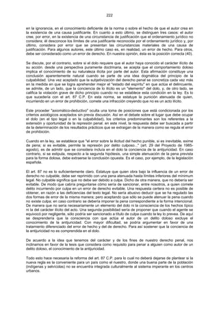 222
en la ignorancia, en el conocimiento deficiente de la norma o sobre el hecho de que el autor crea en
la existencia de una causa justificante. En cuanto a esto último, se distinguen tres casos: el autor
cree, por error, en la existencia de una circunstancia de justificación que el ordenamiento jurídico no
considera; él desconoce los límites de una justificante reconocida por el ordenamiento jurídico y, por
último, considera por error que se presentan las circunstancias materiales de una causa de
justificación. Para algunos autores, este último caso es, en realidad, un error de hecho. Para otros,
debe ser considerado como un error de derecho. En nuestra opinión, ésta es la posición correcta (40).
Se discute, por el contrario, sobre si el dolo requiere que el autor haya conocido el carácter ilícito de
su acción. desde una perspectiva puramente doctrinaria, se acepta que el comportamiento doloso
implica el conocimiento de su naturaleza ilícita por parte del autor. Esta afirmación constituye una
conclusión aparentemente natural cuando se parte de una idea dogmática del principio de la
culpabilidad. Una vez aceptado que la subjetivización del derecho penal se concretiza cada vez más
en la medida en que se logra aprehender mejor el "estado del espíritu" en que actúa el delincuente,
se admite, de un lado, que la conciencia de lo ilícito es un "elemento" del dolo, y, de otro lado, se
califica la violación grave de dicho principio cuando no se establece esta condición en la ley. Es lo
que sucedería con el art. 87 C.P. En esta norma, se estatuye la punición atenuada de quien,
incurriendo en un error de prohibición, comete una infracción creyendo que no es un acto ilícito.
Este proceder "axiomático-deductivo" oculta una toma de posiciones que está condicionada por los
criterios axiológicos aceptados sin previa discusión. Así en el debate sobre el lugar que debe ocupar
el dolo (en el tipo legal o en la culpabilidad), los criterios predominantes son los referentes a la
extensión y oportunidad de la represión penal. en este nivel, la respuesta debe ser buscada a partir
de la determinación de los resultados prácticos que se extraigan de la manera como se regula el error
de prohibición.
Cuando en la ley, se establece que "el error sobre la ilicitud del hecho punible, si es inevitable, exime
de pena; si es evitable, permite la represión por delito culposo..." (art. 29 del Proyecto de 1985-
agosto), es de admitir que se considera incluía en el dolo la conciencia de la antijuricidad. En caso
contrario, si se estipula, respecto a la segunda hipótesis, una simple atenuación de la pena prevista
para la forma dolosa, debe extraerse la conclusión opuesta. Es el caso, por ejemplo, de la legislación
española.
El art. 87 no es lo suficientemente claro. Estatuye que quien obra bajo la influencia de un error de
derecho no culpable, debe ser reprimido con una pena atenuada hasta límites inferiores del mínimum
legal. No culpable significa que no debe ser debido a culpa. Dicho de otra manera, que no debería ser
evitable. De modo que cabría preguntarse cómo sería de sancionar, entre nosotros, a quien comete
delito incurriendo por culpa en un error de derecho evitable. Una respuesta certera no es posible de
obtener, en razón a las deficiencias del texto legal. No sería abusivo deducir que se ha regulado las
dos formas de error de la misma manera; pero aceptando que sólo se puede atenuar la pena cuando
no existe culpa; en caso contrario se debería imponer la pena correspondiente a la forma intencional.
De manera que no sería necesariamente un elemento del dolo ni la consciencia de los hechos típico
ni la del carácter ilícito del acto. Una segunda posibilidad sería de proponer que cuando el agente se
equivocó por negligente, sólo podría ser sancionado a título de culpa cuando la ley lo prevea. De aquí
se desprendería que la consciencia con que actúa el autor de un delito doloso excluye el
conocimiento de la antijuricidad. Con mayor dificultad, se podría argumentar en favor de una
tratamiento diferenciado del error de hecho y del de derecho. Para así sostener que la conciencia de
la antijuricidad no es comprendida en el dolo.
De acuerdo a la idea que tenemos del carácter y de los fines de nuestro derecho penal, nos
inclinamos en favor de la tesis que considera como requisito para penar a alguien como autor de un
delito doloso, el conocimiento de la antijuricidad.
Todo esto hace necesaria la reforma del art. 87 C.P. para lo cual no deberá dejarse de plantear si la
nueva regla es la conveniente para un país como el nuestro, donde una buena parte de la población
(indígenas y selvícolas) no se encuentra integrada culturalmente al sistema imperante en los centros
urbanos.
 