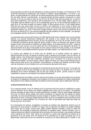 223
Dos propuestas de reforma se han planteado en sendos proyectos de código. en el Proyecto de 1972,
la fórmula propuesta es defectuosa. Sus autores se refieren, equivocadamente, a la "error" y, por
último, se sigue teniendo en cuenta que "la errónea apreciación de los hechos" no provenga de culpa.
Por otro lado, eliminan -correctamente - el segundo párrafo del texto original e incorporan un nuevo
artículo, en el que se regula el caso de que el error de hecho haya sido provocado por un tercero.
Esta última disposición, que reproduce casi textualmente el art. 48 del Código italiano vigente, es
incompleta. Esto es debido a que no se ha considerado que el art. 47 del mencionado Código no es
igual al art. 87 del texto revisado de nuestro Código. El último párrafo del art. 47 del Código italiano
trata del error que recae sobre una ley no penal y que determina un error sobre el hecho que
constituye la infracción. Tampoco se ha tenido en cuenta, al momento de hacer la transcripción de la
disposición italiana, que el art. 5 del mismo Código prohibe invocar como excusa la ignorancia de la
ley (error de derecho) (41). Una correcta regulación de este problema ha sido realizada , por ejemplo,
por el legislador alemán al reformar su Código Penal (42).
La propuesta de los autores del Proyecto de 1985 (agosto) está mejor inspirada, pero no han logrado
elaborar una solución plenamente satisfactoria. De acuerdo a una opinión muy difundida, han
regulado separadamente el error de tipo y el error de prohibición. En el art. 28, se dice "el error sobre
un elemento constitutivo del tipo legal del hecho punible o sobre un elemento que agrave la pena
excluye el dolo, pero permite la represión por delito culposo, si se halla previsto en la ley". Luego de
definir así el error de tipo, se da la noción del error de prohibición en los siguientes términos: "el
desconocimiento de la ley es inexcusable. El error sobre la ilicitud del hecho punible, si es inevitable
exime de pena; si es evitable permite la represión del delito culposo, si se halla previsto en la ley".
Lo primero que destaca es el hecho que se persiste en la manera arcaica de regular el
desconocimiento de la ley. Se agrava la situación pues ni siquiera se ha limitado, como se hace en el
Código vigente, a las infracciones más graves. Colocándonos dentro del sistema propuesto, se puede
objetar que no resulta del todo coherente considerar como "eximente" de la pena al error de
prohibición inevitable y, al mismo tiempo, reprimir -según los casos- por culpa a quien delinque pese a
haber podido evitar el error de prohibición. Generalmente, se acepta que admitida la primera regla,
sería de considerar el error evitable como una circunstancia atenuante de la pena.
Además, al haber optado por la igualdad en el tratamiento de las dos formas de error, no es claro por
qué en relación al error de tipo inevitable se dice que excluye el dolo y, en relación con el error de
prohibición de la misma naturaleza, sólo se dice que "exime de pena". ¿Exime, porque no existe
culpabilidad o porque es una especial circunstancia absolutoria?.
Estas imprecisiones son debido a que los autores del proyecto no se han preocupado sino de buscar
el modelo en la legislación extranjera o de consagrar en la norma redactada sus criterios dogmáticos,
descuidando así los objetivos esenciales de política criminal que deben regir la elaboración de la ley.
c) Desconocimiento de la ley.
En su segundo párrafo, el art. 87 estatuye que "La ignorancia de la ley penal no modificará en ningún
caso la represión de los delitos que tengan señalada pena mayor que la de prisión". El legislador
peruano consagra de esta manera, aunque parcialmente, el adagio "ninguno puede alegar ignorancia
de la ley" Al mismo tiempo adopta otra ficción consistente en suponer que los autores de delitos
reprimidos con pena de penitenciaria conocen siempre el carácter ilícito de su acto. el origen de esta
disposición es el art. 6 del viejo Código Penal de 1863, en el que se establecía que la ignorancia de la
ley no eximía de responsabilidad. En el Proyecto de 1985, se generaliza esta regla para todas las
infracciones (art. 30 ab initio).
En la Exposición de motivos, el legislador ha tratado de justificar esta disposición diciendo que "la
ignorancia de la ley penal no modifica en ningún caso la represión de delitos que tengan señalada
pena mayor que la prisión, porque esos delitos pueden llamarse naturales y estar en todas las
conciencias. Es excusable la ignorancia solamente en aquellos casos, continúa diciendo, que no
implican ignorancia violación fundamental de los principios de moral universal y que pueden estimarse
como creaciones de la ley". Este criterio es incorrecto en cuanto hace depender los efectos de la
ignorancia de la ley penal (error de derecho) de la gravedad de la pena; gravedad que no es
determinada, sobre todo hoy en día, teniendo en cuenta de si el hecho delictuoso es "natural" o una
 