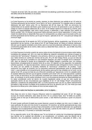 224
"creación de la ley" (43). De otro lado, esta distinción de abolengo positivista (recuerda a la definición
del delito natural de Garofalo) no es exacta.
122. Jurisprudencia.
La Corte Suprema no ha tenido en cuenta, siempre, la clara distinción que señala el art. 87 entre la
"errónea apreciación de los hechos" (error facti) y el "error o ignorancia" no culpable sobre el carácter
delictuoso del acto" (error juris). En su Ejecutoria del 24 de mayo de 1948, se pronuncia de
conformidad con la opinión del fiscal, quien sostenía que "el error de apreciación a que se refiere el
código es sobre el carácter delictuoso de un acto. Si el violador repara en la edad de su víctima, para
graduar su responsabilidad, ésta sería mayor porque a sabiendas y bajo cálculos fríos realiza el
hecho punible" (44). El tribunal correccional había estimado que la menor agraviada (14 años y seis
meses de edad) tenía un desarrollo físico que no corresponde a su edad y que el acusado sufrió una
errónea apreciación de los hechos, por lo que le impuso - aplicado el art. 87 - una pena por debajo del
mínimum legal.
En su Ejecutoria del 16 de agosto de 1972, la Corte Suprema, afirma, igualmente, que "el error en la
apreciación de los hechos, a que alude el art. 87 del Código penal, se refiere al carácter delictuoso
del acto que el agente considera como ilícito, pero no a sus circunstancias calificativas ni menos a las
condiciones personales de la víctima, tales como su desarrollo físico, edad, etc., que el fallo recurrido
ha merituado" (45).
La Corte Suprema ha tenido ocasión de opinar sobre el error de derecho al pronunciarse sobre delitos
cometidos por salvajes (art. 44) y en caso de delitos de violación cometidos por indínas al seguir la
costumbre del "servinacuy". Respecto a los primeros, afirmó en su ejecutoria del 26 de abril de 1939
que "debe tenerse en cuenta las normas de los arts. 44 y 87 del Código Penal, ya que se trata de
sujetos a los que la ley considera en una condición especial, por estar al margen de la civilización"
(46). Aquí es patente lo injusto de la disposición que obliga castigar a personas que, con certeza
desconocen completamente el carácter ilícito de su acto. En relación con los segundos, ha sostenido
criterios opuestos. En algunas ejecutorias, sostuvo que habiendo sido entregada la menor (menos de
16 años) por los padres al acusado mediante el "servinacuy" (matrimonio de prueba), "cuya
ceremonia tuvo lugar de acuerdo con la costumbre tradicional generalizada entre le campesinado
indio", y que consiste en el consentimiento de los padres para que la hija cohabite con el novio, es de
aplicar el art. 87, ya que se trata de una infracción cometida por "ignorancia o error no culpable sobre
el carácter delictuoso del acto que el agente consideró como lícito" (47). En otras ejecutorias, sostiene
que "si bien el servinacuy es una costumbre ancestral que todavía perdura en algunos pueblos del
país, sin embargo no se le puede considerar como una circunstancia eximente de responsabilidad por
no estar considerado como tal dentro de nuestra legislación penal, el que tan sólo puede ser
apreciado dentro de las circunstancias que establece el art. 51 del Código Penal" (circunstancias
objetivas y subjetivas de peligrosidad) (48). La Corte Suprema hace uso de un criterio estrictamente
formalista y deja de lado el análisis de la existencia del error de derecho (art. 87). De modo que esta
Ejecutoria se alinea junto a las citadas al inicio de este acápite (49).
123. El error sobre los hechos no esenciales: error in objeto.-
Esta clase de error no tiene ninguna influencia sobre la culpabilidad del autor. El art. 84 regula,
aunque de manera deficiente, esta clase de error. En su primera frase, dice "el delito es punible,
aunque varíe el mal que el delincuente quiso causar, o sea distinta la persona a quien se propuso
ofender".
El autor puede confundir el objeto que quiere lesionar o poner en peligro con otro: error in objeto. Un
caso particular de este error es el error in personam. En doctrina, se admite generalmente que esta
clase de error es irrelevante cuando el bien amenazado y el bien realmente lesionado son igualmente
protegidos por el ordenamiento jurídico (50); por ejemplo, cuando B cree matar a A, pero en realidad
causa la muerte de C. B comete un homicidio intencional.
En su segunda parte, el art. 84 estatuye que "no se tomará en cuenta las circunstancias agravante
que derivan de la cualidad del ofendido y se considerarán, al contrario, para los efectos de la
represión, las circunstancias subjetivas en las cuales ha deliberado y ejecutado el delito y las
 