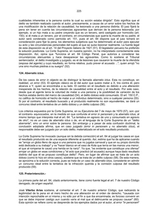 225
cualidades inherentes a la persona contra la cual su acción estaba dirigida". Esto significa que el
delito es también realizado cuando el autor, precisamente, a causa de un error sobre los hechos de
una modificación de la relación de causalidad, ha lesionado a una persona distinta. El juez fijará la
pena sin tener en cuenta las circunstancias agravantes que derivan de la persona lesionada; por
ejemplo, si un hijo mata a su padre creyendo que es un tercero, será castigado por homicidio (art.
150); si él mata a un tervero, por el contrario, en circunstancias que quería la muerte de su padre, el
autor será condenado como parricida art. 151, pues el art. 84 dispone que el juez tomará en
consideración para fijar la pena, los elementos subjetivos que ha determinado al autor para ejecutar
su acto y las circunstancias personales del sujeto al que se quiso lesionar realmente. La fuente legal
de esta disposición es el art. 14 del Proyecto italiano de 1921 (51). El legislador peruano ha preferido
la solución positivista. La Corte Suprema, en nuestra opinión, no ha interpretado correctamente esta
disposición. Así, opina que "funciona el art. 84 Código Penal, que autoriza a considerar las
circunstancias atenuantes y hace desaparecer las agravantes. Como lo sostiene el Tribunal
sentenciador, el delito investigado y juzgado, es el de lesiones que causaron la muerte de la ofendida
(esposa del agente) y cuyo resultado, en forma relativa, pudo prever el acusado ...", quien arrojó "no
una sino muchas piedras a su suegro" (52).
124. Aberratio ictus.
De los casos de error in objecto es de distinguir la llamada aberratio ictus. Esta no constituye, en
realidad, un error (53). El ejemplo clásico es el del autor que quiere matar a X, tira contra él, pero
alcanza a Y, quien se encontraba a su lado. El cambio en el resultado es debido a una alteración
inesperada de los hechos, de la relación de causalidad entre el acto y el resultado. Por este caso,
desde que el agente tenía la voluntad de matar a una persona y la posibilidad de variación de los
hechos estaba dentro del marco de causalidad (54), el delito doloso está consumado. El art. 150 C.P.,
no califica de homicidio el hecho de matar a un individuo determinado, sino a cualquier persona (55).
Si por el contrario, el resultado buscado y el producido realmente no son equivalentes, se dará un
concurso ideal entre tentativa de un delito doloso y un delito culposo (56).
Los criterios expuestos por la Corte Suprema, en su Ejecutoria del 7 de mayo de 1970 (57), son -por
el contrario- equivocados, en la medida en que confunde el error in personam y la aberratio ictus; al
mismo tiempo que interpreta mal el art. 84. "La tentativa en agravio de uno y consumado en agravio
de otro", no es un caso de aberratio ictus o de, en el lenguaje de la Corte Suprema de un "delito
aberrante", sino un error sobre la persona. Sin embargo y a pesar de esta confusión doctrinal, la
conclusión adoptada afirma, que en caso juzgado (error in personam y no aberratio ictus), el
responsable debe ser juzgado por un solo delito, materializado en el solo resultado producido.
La Corte Suprema ha invocado (aunque sin la debida corrección) el art. 84 al juzgar los casos en que
el resultado producido es de una especie diferente al querido. Así, estima que ha de aplicarse cuando
se "arroja un globo lleno de agua a una persona que no jugaba carnaval y que en su propio domicilio
está dedicada a su trabajo" y va "hacer blanco en el vaso de Kola que tenía en las manos una menor,
el que al romperse le causó una herida en la nariz". Ya que, "es evidente que constituye una ofensa"
arrojar un globo en esas condiciones y "el acto que practicó (el acusado) aunque haya dado resultado
distinto del que él se propuso constituye delito". Pero, en lugar de afirmar que se trata de un acto
doloso (como lo hizo en otros casos), sostiene que se trata de un delito culposo (58). De esta manera,
se aproxima a la solución correcta, pues se trata de un caso de aberratio ictus, consistente en admitir
un concurso ideal entre la tentativa de la infracción querida y la comisión culposa del resultado
producido (59).
125. Preterintención.-
La primera parte del art. 84, citado anteriormente, tiene como fuente legal el art. 7 de nuestro Código
derogado, de origen español.
José Viterbo Arias sostiene, al comentar el art. 7 de nuestro anterior Código, que radicando la
legitimidad de la pena en el mero hecho de una alteración en el orden de derecho, "causada con
intención reprochable en sí misma y no sólo por el fin a que iba encaminada; es forzoso convenir en
que se debe imponer castigo aun cuando varíe el mal que el delincuente se propuso causar" (60).
Esta opinión se refiere como se desprende de los ejemplos dados por el autor, al error "in personam"
 