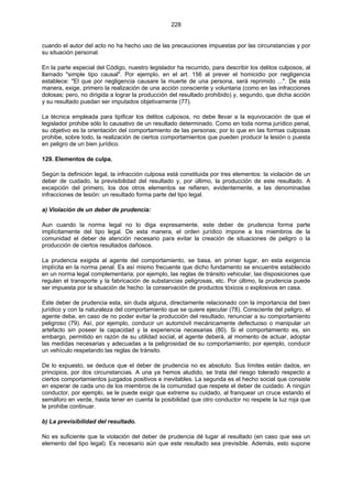 228
cuando el autor del acto no ha hecho uso de las precauciones impuestas por las circunstancias y por
su situación personal.
En la parte especial del Código, nuestro legislador ha recurrido, para describir los delitos culposos, al
llamado "simple tipo causal". Por ejemplo, en el art. 156 al prever el homicidio por negligencia
establece: "El que por negligencia causare la muerte de una persona, será reprimido ...". De esta
manera, exige, primero la realización de una acción consciente y voluntaria (como en las infracciones
dolosas; pero, no dirigida a lograr la producción del resultado prohibido) y, segundo, que dicha acción
y su resultado puedan ser imputados objetivamente (77).
La técnica empleada para tipificar los delitos culposos, no debe llevar a la equivocación de que el
legislador prohibe sólo lo causativo de un resultado determinado. Como en toda norma jurídico penal,
su objetivo es la orientación del comportamiento de las personas; por lo que en las formas culposas
prohibe, sobre todo, la realización de ciertos comportamientos que pueden producir la lesión o puesta
en peligro de un bien jurídico.
129. Elementos de culpa.
Según la definición legal, la infracción culposa está constituida por tres elementos: la violación de un
deber de cuidado, la previsibilidad del resultado y, por último, la producción de este resultado. A
excepción del primero, los dos otros elementos se refieren, evidentemente, a las denominadas
infracciones de lesión: un resultado forma parte del tipo legal.
a) Violación de un deber de prudencia:
Aun cuando la norma legal no lo diga expresamente, este deber de prudencia forma parte
implícitamente del tipo legal. De esta manera, el orden jurídico impone a los miembros de la
comunidad el deber de atención necesario para evitar la creación de situaciones de peligro o la
producción de ciertos resultados dañosos.
La prudencia exigida al agente del comportamiento, se basa, en primer lugar, en esta exigencia
implícita en la norma penal. Es así mismo frecuente que dicho fundamento se encuentre establecido
en un norma legal complementaria; por ejemplo, las reglas de tránsito vehicular, las disposiciones que
regulan el transporte y la fabricación de substancias peligrosas, etc. Por último, la prudencia puede
ser impuesta por la situación de hecho: la conservación de productos tóxicos o explosivos en casa.
Este deber de prudencia esta, sin duda alguna, directamente relacionado con la importancia del bien
jurídico y con la naturaleza del comportamiento que se quiere ejecutar (78). Consciente del peligro, el
agente debe, en caso de no poder evitar la producción del resultado, renunciar a su comportamiento
peligroso (79). Así, por ejemplo, conducir un automóvil mecánicamente defectuoso o manipular un
artefacto sin poseer la capacidad y la experiencia necesarias (80). Si el comportamiento es, sin
embargo, permitido en razón de su utilidad social, el agente deberá, al momento de actuar, adoptar
las medidas necesarias y adecuadas a la peligrosidad de su comportamiento; por ejemplo, conducir
un vehículo respetando las reglas de tránsito.
De lo expuesto, se deduce que el deber de prudencia no es absoluto. Sus límites están dados, en
principios, por dos circunstancias. A una ya hemos aludido, se trata del riesgo tolerado respecto a
ciertos comportamientos juzgados positivos e inevitables. La segunda es el hecho social que consiste
en esperar de cada uno de los miembros de la comunidad que respete el deber de cuidado. A ningún
conductor, por ejemplo, se le puede exigir que extreme su cuidado, al franquear un cruce estando el
semáforo en verde, hasta tener en cuenta la posibilidad que otro conductor no respete la luz roja que
le prohibe continuar.
b) La previsibilidad del resultado.
No es suficiente que la violación del deber de prudencia dé lugar al resultado (en caso que sea un
elemento del tipo legal). Es necesario aún que este resultado sea previsible. Además, esto supone
 