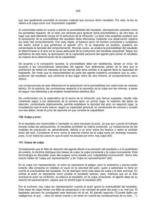 229
que sea igualmente previsible el proceso material que provoca dicho resultado. Por esto, la ley se
refiere a la culpa como una "imprevisión culpable".
Si unanimidad existe en cuanto a admitir la previsibilidad del resultado, discrepancias subsisten entre
los penalistas respecto, de un lado, los cánones para apreciar dicha previsibilidad y, de otro lado, al
lugar que este elemento ocupa en la estructura de la infracción. La tesis más aceptada sostiene que
la apreciación de la previsibilidad del resultado debe efectuarse mediante una observación objetiva
(ex ante) del comportamiento. Con este objeto, el baremo sería "el hombre consciente y cuidadoso
del sector social a que pertenece el agente" (81). Si la respuesta es positiva, quedaría así
comprobada la tipicidad del comportamiento. Muchas veces, se analiza la previsibilidad del resultado
al determinarse si el acto es la causa adecuada de la producción del resultado perjudicial. Según los
partidarios de esta tesis, la apreciación de la capacidad personal del agente para prever el resultado
es materia de la determinación de la culpabilidad.
De acuerdo a la concepción opuesta, la previsibilidad debe ser establecida, desde un inicio, de
acuerdo a las circunstancias personales del agente. Sus defensores parten de la idea que la
prohibición de dañar los intereses de los demás sólo tiene sentido si el agente tiene la capacidad de
respetarla. De modo que la imprevisibilidad de parte del agente impediría considerar que su acto -
productor del resultado- sea conforme al tipo legal; dicho de otra manera, el comportamiento sería
atípico.
Las consecuencias de esta diferencia en la apreciación de la previsibilidad son sobre todo de carácter
teórico. En la práctica, las conclusiones respecto a la represión de la culpa son las mismas, a pesar
de seguir vías diferentes y de emplear fundamentos distintos (82).
De conformidad con la sistemática de la teoría de la infracción que hemos aceptado, resulta más
coherente seguir a los defensores de la primera tesis: en primer lugar, la violación del deber de
atención, comprobada objetivamente, permite establecer la tipicidad del acto; en segundo lugar, la
constatación que el autor estuvo, según su capacidad personal, en condiciones de conocer y cumplir
con ese deber, funda el juicio de reproche en que consiste la culpabilidad.
130. Culpa y error.
Si el resultado era imprevisible o inevitable no será imputado al autor, ya que aun cuando él hubiese
tomado todas las precauciones, el resultado prohibido se habría producido. La inobservancia de las
medidas de precaución es, generalmente, debida a un error sobre los hechos o sobre el carácter
ilícito del acto. Considerar el error como la esencia misma de la culpa sería sin embargo inexacto;
pues, no en todos los casos en que el autor ha actuado por error, hay culpa (83).
131. Casos de culpa.
Considerando que la falta de atención del agente afecta a la previsión del resultado o a la posibilidad
de evitarlo, la doctrina distingue dos clases de culpa: la culpa consciente y la culpa inconsciente. Esta
terminología es discutible, pues ella sugiere como posible una "culpabilidad inconsciente". Sería más
exacto hablar de "culpa con representación" y de "culpa sin representación" (84).
En la culpa con representación, el autor se representa el peligro, pero lo subestima y piensa poder
evitarlo; ella comporta en realidad un vacío en la voluntad del autor, quien a sabiendas no tiene en
cuenta la eventualidad del resultado. Es de distinguir entre esta clase de culpa y el dolo eventual. En
ambos el autor se representa como posible el resultado dañoso; pero, mientras que en el dolo
eventual el autor se conforma, se adecua al resultado; en la culpa consciente, el agente aleja de su
espíritu tal representación, espera que no tendrá lugar el resultado (85).
Por el contrario, hay culpa sin representación cuando el autor ignora la eventualidad del resultado.
Esta clase de culpa revela una falta de perspicacia y de voluntad de parte del autor o su mal uso. El
legislador peruano ha consagrado esta distinción en el art. 82 párrafo segundo ("Comete delito por
negligencia, el que ... obra sin darse cuenta o sin tener en cuenta las consecuencias de su acto ...").
 