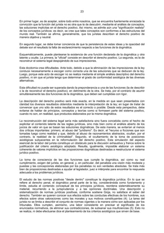 23
En primer lugar, es de aceptar, sobre todo entre nosotros, que se encuentra fuertemente enraizada la
convicción que la función del jurista no es otra que la de descubrir, mediante el análisis de conceptos,
las soluciones implícitas en el derecho positivo. Así mismo, se admite aún una "significación realista"
de los conceptos jurídicos: es decir, se cree que tales conceptos son conformes a las estructuras del
mundo real. También se afirma, generalmente, que los juristas describen el derecho positivo de
manera objetiva y neutral.
En segundo lugar, se debe tomar conciencia de que la persistencia de estas ideas y la opacidad del
debate son el resultado la falta de esclarecimiento respecto a las funciones de la dogmática.
Esquemáticamente, puede plantearse la existencia de una función declarada de la dogmática y otra
latente u oculta. La primera, la "oficial" consiste en describir el derecho positivo. La segunda, es la de
reconstruir el sistema legal despojándolo de sus imprecisiones.
Esta dicotomía crea dificultades. Ante todo, debido a que la eliminación de las imprecisiones de la ley
conduce necesariamente a escoger como correcta una de las soluciones que se deducen de la ley.
Luego, porque este acto de escoger no se realiza mediante el simple análisis descriptivo del derecho
positivo, ni sin que el jurista tenga que determinar el grado de conformidad axiológica de las diversas
alternativas.
Esta dificultad no puede ser superada dando la preponderancia a una de las funciones (la de describir
o la de reconstruir el derecho positivo), en detrimento de la otra. Se trata, por el contrario de asumir
simultáneamente las dos funciones de la dogmática, que deben ser cumplidas con rigor.
La descripción del derecho positivo será más exacta, en la medida en que sean presentados con
claridad los diversos resultados obtenidos mediante la interpretación de la ley; en lugar de tratar de
convencer que uno sólo de estos resultados es el correcto o posible. Desde esta perspectiva, debe
evitarse de hablar de principios, conceptos y teorías como si formasen parte del sistema positivo,
cuando no son, en realidad, que productos elaborados por la misma dogmática.
La reconstrucción del sistema legal sería más satisfactoria sino fuera concebida como el hecho de
explicitar el contenido latente de las reglas jurídicas, sino más bien como el análisis abierto de los
juicios de valor en que se basan las soluciones dogmáticas. De esta manera, se evitarían al menos
dos críticas importantes: primero, el abuso del "juridismo". Es decir, el "recurso a ficciones que son
tomadas luego como realidad y que, debido al abuso de razonamientos abstractos, ocultan, por el
contrario, la realidad de la criminalidad". Segundo, el ocultamiento de la toma de posiciones
axiológicas subyacentes en la reformulación del derecho positivo. Esta simulación del aspecto
esencial de la labor del jurista constituye un obstáculo para la discusión exhaustiva y franca sobre la
justificación del criterio axiológico adoptado. Resulta, igualmente, imposible elaborar un sistema
coherente de valores implícitos en las proposiciones dogmáticas destinadas a reestructurar el sistema
jurídico positivo.
La toma de consciencia de las dos funciones que cumple la dogmática, así como su real
cumplimiento, exigen del jurista, en general, y, en particular, del penalista una visión más modesta y
puestas y las concepciones elaboradas por los penalistas no son verdades absolutas. Se trata más
bien de proposiciones destinadas a ayudar al legislador, juez e intérprete para encontrar la respuesta
adecuada a los problemas jurídicos.
El estudio de las normas positivas "desde dentro" constituye la dogmática jurídica. En lo que se
refiere al derecho penal, el dogmático penal parte de la ley, considerándola como fundamento y
límite, estudia el contenido conceptual de los principios jurídicos, reordena sistemáticamente su
material, recurriendo a la jurisprudencia y a las opiniones doctrinales. Una descripción y
sistematización de normas jurídicas positivas, conforme sostiene Gioja, no satisface el saber del
derecho. También se quieren conocer sus efectos sobre las conductas efectivas de los hombres, sus
efectos sobre otras valoraciones como las morales y sus motivos constituyentes (4). La tarea del
jurista no se limita a describir el conjunto de normas vigentes o la manera cómo son aplicadas por los
tribunales. Ellos cumplen, asimismo, una labor consistente en precisar el significado de los
enunciados normativos, de eliminar sus contradicciones, de subsanar sus insuficiencias (5). Esto no
se realiza, ni debe efectuarse dice el planteamiento de los criterios axiológicos que sirven de base.
 
